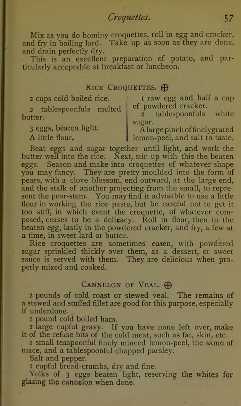 Mix as you do hominy croquettes, roll in egg and cracker, and fry in boiling lard. Take up as soon as they are done, and drain perfectly dry. This is an excellent preparation of potato, and par- ticularly acceptable at breakfast or luncheon. Rice Croquettes. 0 2 cups cold boiled rice. 2 tablespoonfuls melted butter. 3 eggs, beaten light. A little flour. 1 raw egg and half a cup of powdered cracker. 2 tablespoonfuls white sugar. A large pinch of finelygrated lemon-peel, and salt to taste. Beat eggs and sugar together until light, and work the butter well into the rice. Next, stir up with this the beaten eggs. Season and make into croquettes of whatever shape you may fancy. They are pretty moulded into the form of pears, with a clove blossom, end outward, at the large end, and the stalk of another projecting from the small, to repre- sent the pear-stem. You may find it advisable to use a little flour in working the rice paste, but be careful not to get it too stiff, in which event the croquette, of whatever com- posed, ceases to be a delicacy. Roll in flour, then in the beaten egg, lastly in the powdered cracker, and fry, a few at a time, in sweet lard or butter. Rice croquettes are sometimes eaten, with powdered sugar sprinkled thickly over them, as a dessert, or sweet sauce is served with them. They are delicious when pro- perly mixed and cooked. Cannelon of Veal. 0 2 pounds of cold roast or stewed veal. The remains of a stewed and stuffed fillet are good for this purpose, especially if underdone. 1 pound cold boiled ham. 1 large cupful gravy. If you have none left over, make it of the refuse bits of the cold meat, such as fat, skin, etc. 1 small teaspoonful finely minced lemon-peel, the same of mace, and a tablespoonful chopped parsley. Salt and pepper. 1 cupful bread-crumbs, dry and fine. Yolks of 3 eggs beaten light, reserving the whites for glazing the cannelon when done.