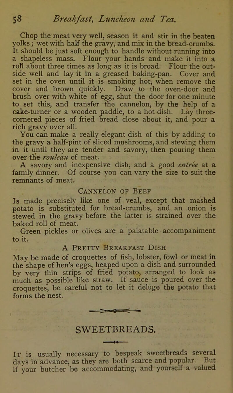 Chop the meat very well, season it and stir in the beaten yolks; wet with half the gravy, and mix in the bread-crumbs. It should be just soft enough to handle without running into a shapeless mass. Flour your hands and make it into a roll about three times as long as it is broad. Flour the out- side well and lay it in a greased baking-pan. Cover and set in the oven until it is smoking hot, when remove the cover and brown quickly. Draw to the oven-door and brush over with white of egg, shut the door for one minute to set this, and transfer the cannelon, by the help of a cake-turner or a wooden paddle, to a hot dish. Lay three- cornered pieces of fried bread close about it, and pour a rich gravy over all. You can make a really elegant dish of this by adding to the gravy a half-pint of sliced mushrooms, and stewing them in it until they are tender and savory, then pouring them over tKe rouleau of meat. A savory and inexpensive dish, and a good entree at a family dinner. Of course you can vary the size to suit the remnants of meat. Cannelon of Beef Is made precisely like one of veal, except that mashed potato is substituted for bread-crumbs, and an onion is stewed in the gravy before the latter is strained over the baked roll of meat. Green pickles or olives are a palatable accompaniment to it. A Pretty Breakfast Dish May be made of croquettes of fish, lobster, fowl or meat in the shape of hen’s eggs, heaped upon a dish and surrounded by very thin strips of fried potato, arranged to look as much as possible like straw. If sauce is poured over the croquettes, be careful not to let it deluge the potato that forms the nest. SWEETBREADS. It is usually necessary to bespeak sweetbreads several days in advance, as they are both scarce and popular. But if your butcher be accommodating, and yourself a valued
