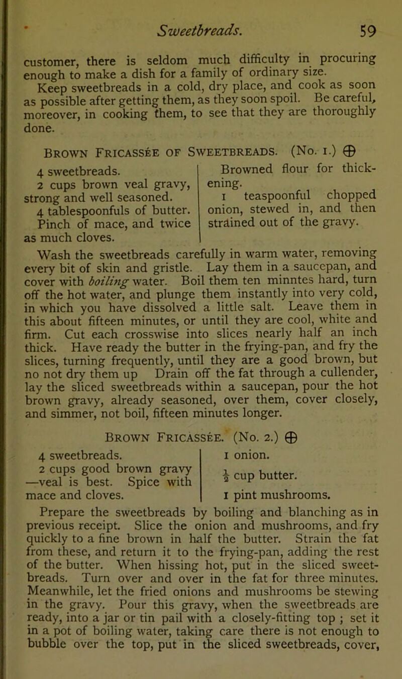 customer, there is seldom much difficulty in procuring enough to make a dish for a family of ordinary size. Keep sweetbreads in a cold, dry place, and cook as soon as possible after getting them, as they soon spoil. Be careful, moreover, in cooking them, to see that they are thoroughly done. Brown Fricassee of Sweetbreads. (No. i.) © 4 sweetbreads. 2 cups brown veal gravy, strong and well seasoned. 4 tablespoonfuls of butter. Pinch of mace, and twice as much cloves. Browned flour for thick- ening. i teaspoonful chopped onion, stewed in, and then strained out of the gravy. Wash the sweetbreads carefully in warm water, removing every bit of skin and gristle. Lay them in a saucepan, and cover with boiling water. Boil them ten minntes hard, turn off the hot water, and plunge them instantly into very cold, in which you have dissolved a little salt. Leave them in this about fifteen minutes, or until they are cool, white and firm. Cut each crosswise into slices nearly half an inch thick. Have ready the butter in the frying-pan, and fry the slices, turning frequently, until they are a good brown, but no not dry them up Drain off the fat through a cullender, lay the sliced sweetbreads within a saucepan, pour the hot brown gravy, already seasoned, over them, cover closely, and simmer, not boil, fifteen minutes longer. Brown Fricassee. (No. 2.) © 4 sweetbreads. 2 cups good brown gravy —veal is best. Spice with mace and cloves. 1 onion. cup butter. 1 pint mushrooms. Prepare the sweetbreads by boiling and blanching as in previous receipt. Slice the onion and mushrooms, and fry quickly to a fine brown in half the butter. Strain the fat from these, and return it to the frying-pan, adding the rest of the butter. When hissing hot, put in the sliced sweet- breads. Turn over and over in the fat for three minutes. Meanwhile, let the fried onions and mushrooms be stewing in the gravy. Pour this gravy, when the sweetbreads are ready, into a jar or tin pail with a closely-fitting top ; set it in a pot of boiling water, taking care there is not enough to bubble over the top, put in the sliced sweetbreads, cover,
