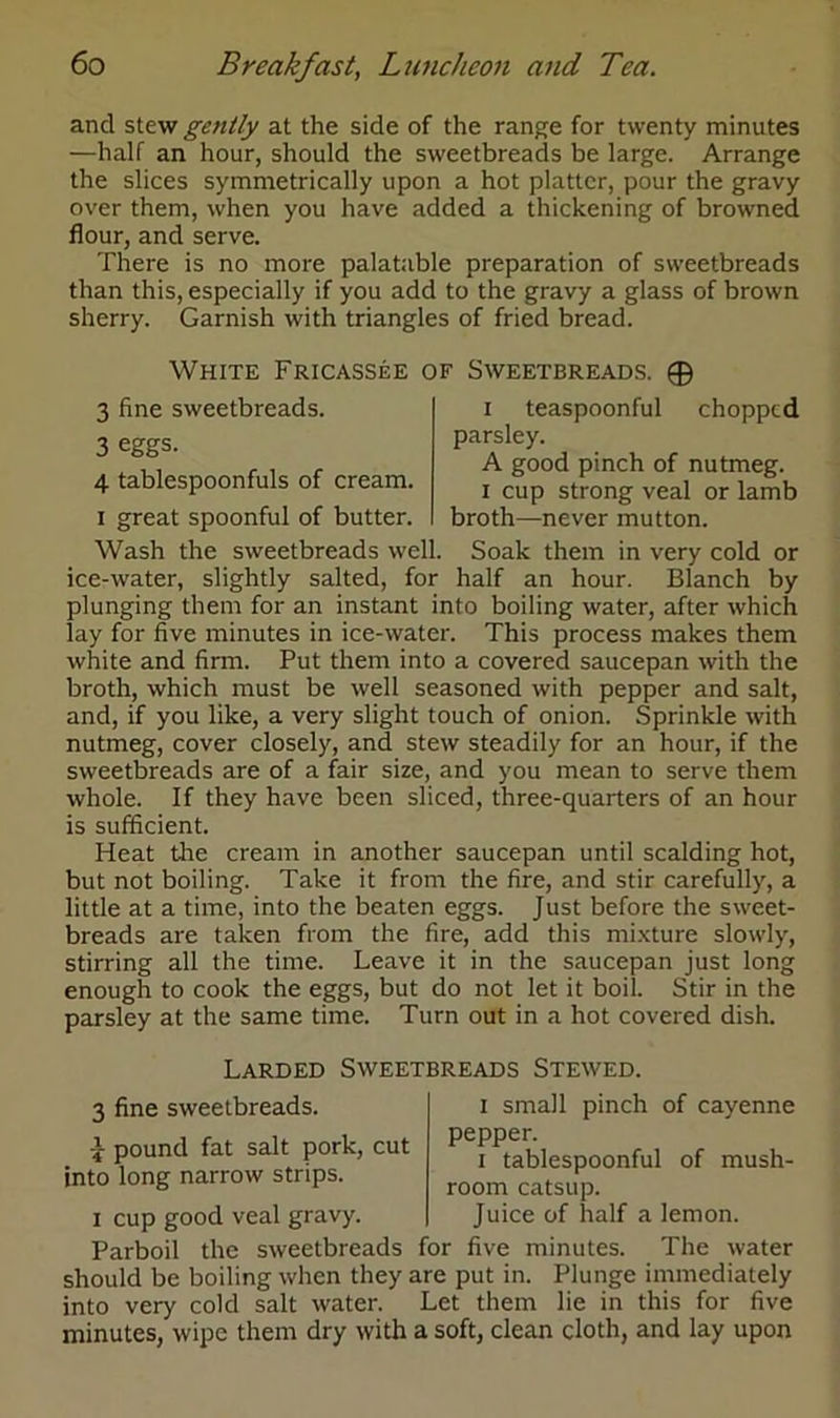 and stew gently at the side of the range for twenty minutes —half an hour, should the sweetbreads be large. Arrange the slices symmetrically upon a hot platter, pour the gravy over them, when you have added a thickening of browned flour, and serve. There is no more palatable preparation of sweetbreads than this, especially if you add to the gravy a glass of brown sherry. Garnish with triangles of fried bread. White Fricassee of Sweetbreads. 0 3 fine sweetbreads. 3 eggs. 4 tablespoonfuls of cream, i great spoonful of butter. i teaspoonful chopped parsley. A good pinch of nutmeg, i cup strong veal or lamb broth—never mutton. Wash the sweetbreads well. Soak them in very cold or ice-water, slightly salted, for half an hour. Blanch by plunging them for an instant into boiling water, after which lay for five minutes in ice-water. This process makes them white and firm. Put them into a covered saucepan with the broth, which must be well seasoned with pepper and salt, and, if you like, a very slight touch of onion. Sprinkle with nutmeg, cover closely, and stew steadily for an hour, if the sweetbreads are of a fair size, and you mean to serve them whole. If they have been sliced, three-quarters of an hour is sufficient. Heat tire cream in another saucepan until scalding hot, but not boiling. Take it from the fire, and stir carefully, a little at a time, into the beaten eggs. Just before the sweet- breads are taken from the fire, add this mixture slowly, stirring all the time. Leave it in the saucepan just long enough to cook the eggs, but do not let it boil. Stir in the parsley at the same time. Turn out in a hot covered dish. Larded Sweetbreads Stewed. 3 fine sweetbreads. £ pound fat salt pork, cut into long narrow strips. i cup good veal gravy. i small pinch of cayenne pepper. i tablespoonful of mush- room catsup. Juice of half a lemon. Parboil the sweetbreads for five minutes. The water should be boiling when they are put in. Plunge immediately into very cold salt water. Let them lie in this for five minutes, wipe them dry with a soft, clean cloth, and lay upon