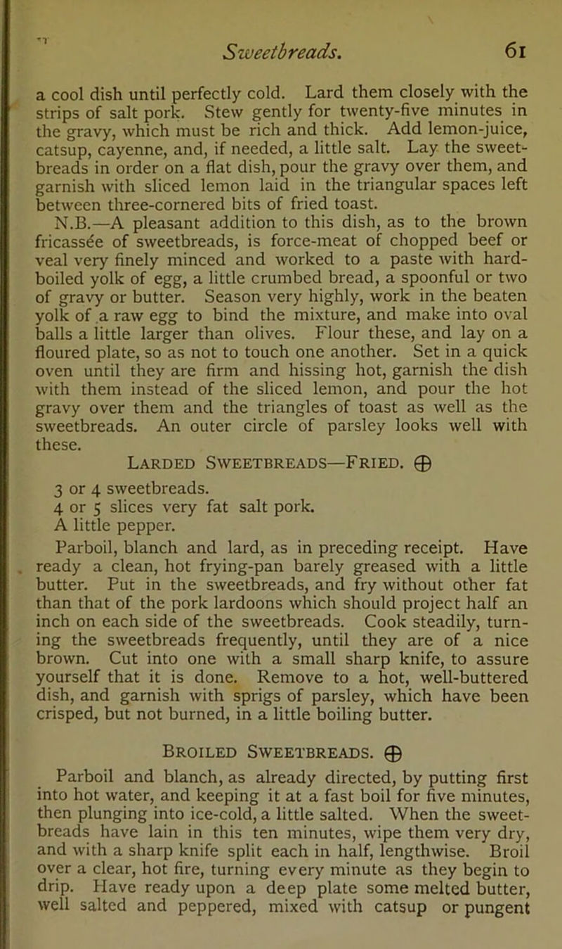 a cool dish until perfectly cold. Lard them closely with the strips of salt pork. Stew gently for twenty-five minutes in the gravy, which must be rich and thick. Add lemon-juice, catsup, cayenne, and, if needed, a little salt. Lay the sweet- breads in order on a flat dish, pour the gravy over them, and garnish with sliced lemon laid in the triangular spaces left between three-cornered bits of fried toast. N.B.—A pleasant addition to this dish, as to the brown fricassee of sweetbreads, is force-meat of chopped beef or veal very finely minced and worked to a paste with hard- boiled yolk of egg, a little crumbed bread, a spoonful or two of gravy or butter. Season very highly, work in the beaten yolk of a raw egg to bind the mixture, and make into oval balls a little larger than olives. Flour these, and lay on a floured plate, so as not to touch one another. Set in a quick oven until they are firm and hissing hot, garnish the dish with them instead of the sliced lemon, and pour the hot gravy over them and the triangles of toast as well as the sweetbreads. An outer circle of parsley looks well with these. Larded Sweetbreads—Fried. ® 3 or 4 sweetbreads. 4 or 5 slices very fat salt pork. A little pepper. Parboil, blanch and lard, as in preceding receipt. Have ready a clean, hot frying-pan barely greased with a little butter. Put in the sweetbreads, and fry without other fat than that of the pork lardoons which should project half an inch on each side of the sweetbreads. Cook steadily, turn- ing the sweetbreads frequently, until they are of a nice brown. Cut into one with a small sharp knife, to assure yourself that it is done. Remove to a hot, well-buttered dish, and garnish with sprigs of parsley, which have been crisped, but not burned, in a little boiling butter. Broiled Sweetbreads. © Parboil and blanch, as already directed, by putting first into hot water, and keeping it at a fast boil for five minutes, then plunging into ice-cold, a little salted. When the sweet- breads have lain in this ten minutes, wipe them very dry, and with a sharp knife split each in half, lengthwise. Broil over a clear, hot fire, turning every minute as they begin to drip. Have ready upon a deep plate some melted butter, well salted and peppered, mixed with catsup or pungent