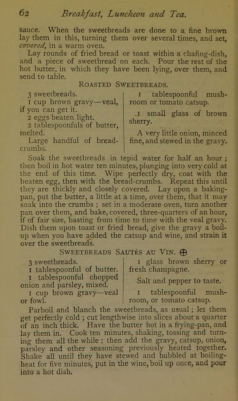 sauce. When the sweetbreads are done to a fine brown lay them in this, turning them over several times, and set, covered, in a warm oven. Lay rounds of fried bread or toast within a chafing-dish, and a piece of sweetbread on each. Pour the rest of the hot butter, in which they have been lying, over them, and send to table. Roasted Sweetbreads. 3 sweetbreads. 1 cup brown gravy—veal, if you can get it. 2 eggs beaten light. 2 tablespoonfuls of butter, melted. Large handful of bread- crumbs. i tablespoonful mush- room or tomato catsup. .1 small glass of brown sherry. A very little onion, minced fine, and stewed in the gravy. Soak the sweetbreads in tepid water for half an hour ; then boil in hot water ten minutes, plunging into very cold at the end of this time. Wipe perfectly dry, coat with the beaten egg, then with the bread-crumbs. Repeat this until they are thickly and closely covered. Lay upon a baking- pan, put the butter, a little at a time, over them, that it may soak into the crumbs ; set in a moderate oven, turn another pan over them, and bake, covered, three-quarters of an hour, if of fair size, basting from time to time with the veal gravy. Dish them upon toast or fried bread, give the gravy a boil- up when you have added the catsup and wine, and strain it over the sweetbreads. Sweetbreads Sautes au Vin. © 3 sweetbreads, i tablespoonful of butter, i tablespoonful chopped onion and parsley, mixed. i cup brown gravy—veal or fowl. i glass brown sherry or fresh champagne. Salt and pepper to taste. i tablespoonful mush- room, or tomato catsup. Parboil and blanch the sweetbreads, as usual; let them get perfectly cold ; cut lengthwise into slices about a quarter of an inch thick. Have the butter hot in a frying-pan, and lay them in. Cook ten minutes, shaking, tossing and turn- ing them all the while ; then add the gravy, catsup, onion, parsley and other seasoning previously heated together. Shake all until they have stewed and bubbled at boiling- heat for five minutes, put in the wine, boil up once, and pour into a hot dish.