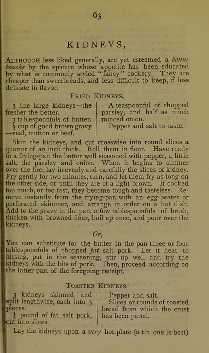 KIDNEYS, Although less liked generally, are yet esteemed a bonne bouche by the epicure whose appetite has been educated by what is commonly styled “fancy” cookery. They are cheaper than sweetbreads, and less difficult to keep, if less delicate in flavor. Fried Kidneys. 3 fine large kidneys—the fresher the better. 3 tablespoonfuls of butter. ^ cup of good brown gravy —veal, mutton or beef. A teaspoonful of chopped parsley, and half as much minced onion. Pepper and salt to taste. Skin the kidneys, and cut crosswise into round slices a quarter of an inch thick. Roll them in flour. Have ready in a frying-pan the butter well seasoned with pepper, a little salt, the parsley and onion. When it begins to simmer over the fire, lay in evenly and carefully the slices of kidney. Fry gently for two minutes, turn, and let them fry as long on the other side, or until they are of a light brown. If cooked too much, or too fast, they become tough and tasteless. Re- move instantly from the frying-pan with an egg-beater or perforated skimmer, and arrange in order on a hot dish. Add to the gravy in the pan, a few tablespoonfuls of broth, thicken with browned flour, boil up once, and pour over the kidneys. Or, You can substitute for the butter in the pan three or four tablespoonfuls of chopped fat salt pork. Let it heat to hissing, put in the seasoning, stir up well and fry the kidneys with the bits of pork. Then, proceed according to the latter part of the foregoing receipt. Toasted Kidneys. 3 kidneys skinned and split lengthwise, each into 3 Dieces. £ pound of fat salt pork, at into slices. Pepper and salt. Slices or rounds of toasted bread from which the crust has been pared. Lay the kidneys upon a very hot plate (a tin one is best)