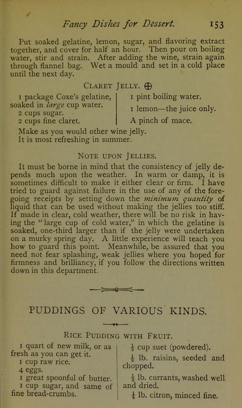 Put soaked gelatine, lemon, sugar, and flavoring extract together, and cover for half an hour. Then pour on boiling water, stir and strain. After adding the wine, strain again through flannel bag. Wet a mould and set in a cold place until the next day. Claret Jelly. © 1 package Coxe’s gelatine, soaked in large cup water. 2 cups sugar. 2 cups fine claret. Make as you would other wine jelly. It is most refreshing in summer. 1 pint boiling water. 1 lemon—the juice only. A pinch of mace. Note upon Jellies. It must be borne in mind that the consistency of jelly de- pends much upon the weather. In warm or damp, it is sometimes difficult to make it either clear or firm. I have tried to guard against failure in the use of any of the fore- going receipts by setting down the minimum quantity of liquid that can be used without making the jellies too stiff. If made in clear, cold weather, there will be no risk in hav- ing the “ large cup of cold water,” in which the gelatine is soaked, one-third larger than if the jelly were undertaken on a murky spring day. A little experience will teach you how to guard this point. Meanwhile, be assured that you need not fear splashing, weak jellies where you hoped for firmness and brilliancy, if you follow the directions written down in this department. PUDDINGS OF VARIOUS KINDS. Rice Pudding with Fruit. 1 quart of new milk, or as fresh as you can get it. 1 cup raw rice. 4 eggs. 1 great spoonful of butter. 1 cup sugar, and same of fine bread-crumbs. £ cup suet (powdered). £ lb. raisins, seeded and chopped. £ lb. currants, washed well and dried. \ lb. citron, minced fine.