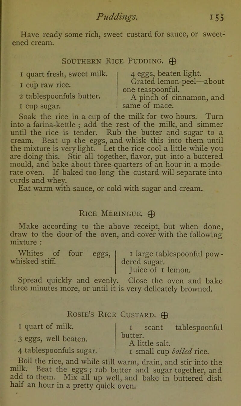 Puddings. i 5 5 Have ready some rich, sweet custard for sauce, or sweet- ened cream. Southern Rice Pudding. 0 i quart fresh, sweet milk. 1 cup raw rice. 2 tablespoonfuls butter, i cup sugar. 4 eggs, beaten light. Grated lemon-peel—about one teaspoonful. A pinch of cinnamon, and same of mace. Soak the rice in a cup of the milk for two hours. Turn into a farina-kettle ; add the rest of the milk, and simmer until the rice is tender. Rub the butter and sugar to a cream. Beat up the eggs, and whisk this into them until the mixture is very light. Let the rice cool a little while you are doing this. Stir all together, flavor, put into a buttered mould, and bake about three-quarters of an hour in a mode- rate oven. If baked too long the custard will separate into curds and whey. Eat warm with sauce, or cold with sugar and cream. Rice Meringue. 0 Make according to the above receipt, but when done, draw to the door of the oven, and cover with the following mixture : Whites of four eggs, I large tablespoonful pow- whisked stiff. dered sugar. Juice of i lemon. Spread quickly and evenly. Close the oven and bake three minutes more, or until it is very delicately browned. Rosie’s Rice Custard i quart of milk. 3 eggs, well beaten. 0 4 tablespoonfuls sugar. tablespoonful i scant butter. A little salt, i small cup boiled rice. Boil the rice, and while still warm, drain, and stir into the milk. Beat the eggs ; rub butter and sugar together, and add to them. Mix all up well, and bake in buttered dish half an hour in a pretty quick oven.