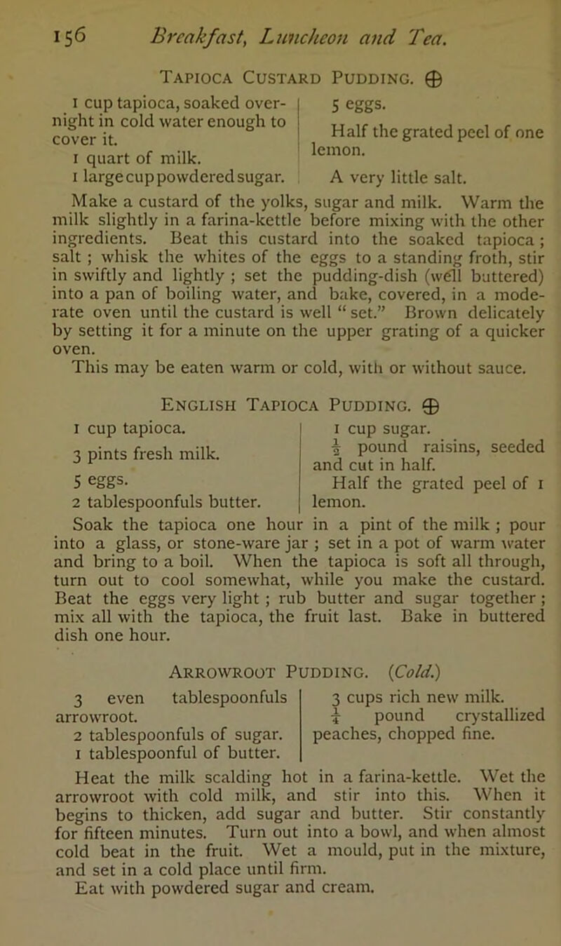 Tapioca Custard Pudding. © i cup tapioca, soaked over- night in cold water enough to cover it. i quart of milk, i large cup powdered sugar. 5 eggs. Half the grated peel of one lemon. A very little salt. Make a custard of the yolks, sugar and milk. Warm the milk slightly in a farina-kettle before mixing with the other ingredients. Beat this custard into the soaked tapioca; salt ; whisk the whites of the eggs to a standing froth, stir in swiftly and lightly ; set the pudding-dish (well buttered) into a pan of boiling water, and bake, covered, in a mode- rate oven until the custard is well “ set.” Brown delicately by setting it for a minute on the upper grating of a quicker oven. This may be eaten warm or cold, with or without sauce. English Tapioca Pudding. © i cup sugar. 7) pound raisins, seeded and cut in half. Half the grated peel of 1 lemon. in a pint of the milk ; pour into a glass, or stone-ware jar ; set in a pot of warm water and bring to a boil. When the tapioca is soft all through, turn out to cool somewhat, while you make the custard. Beat the eggs very light ; rub butter and sugar together; mix all with the tapioca, the fruit last. Bake in buttered dish one hour. 1 cup tapioca. 3 pints fresh milk. 5 eggs. 2 tablespoonfuls butter. Soak the tapioca one hour Arrowroot Pudding. {Cold.) tablespoonfuls 3 cups rich new milk. % pound crystallized peaches, chopped fine. 3 even arrowroot. 2 tablespoonfuls of sugar. 1 tablespoonful of butter. Heat the milk scalding hot in a farina-kettle. Wet the arrowroot with cold milk, and stir into this. When it begins to thicken, add sugar and butter. Stir constantly for fifteen minutes. Turn out into a bowl, and when almost cold beat in the fruit. Wet a mould, put in the mixture, and set in a cold place until firm. Eat with powdered sugar and cream.