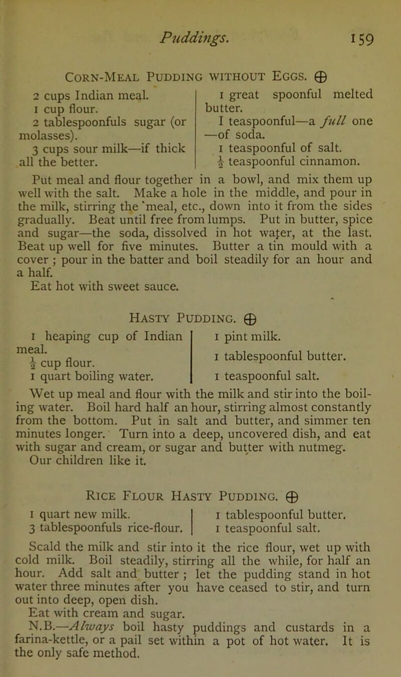 Corn-Meal Pudding without Eggs. 0 2 cups Indian meal. 1 cup flour. 2 tablespoonfuls sugar (or molasses). 3 cups sour milk—if thick all the better. 1 great spoonful melted butter. I teaspoonful—a full one —of soda. 1 teaspoonful of salt. \ teaspoonful cinnamon. Put meal and flour together in a bowl, and mix them up well with the salt. Make a hole in the middle, and pour in the milk, stirring the 'meal, etc., down into it from the sides gradually. Beat until free from lumps. Put in butter, spice and sugar—the soda, dissolved in hot wafer, at the last. Beat up well for five minutes. Butter a tin mould with a cover ; pour in the batter and boil steadily for an hour and a half. Eat hot with sweet sauce. PIasty Pudding. 0 1 heaping cup of Indian meal. cup flour. 1 quart boiling water. 1 pint milk. 1 tablespoonful butter. 1 teaspoonful salt. Wet up meal and flour with the milk and stir into the boil- ing water. Boil hard half an hour, stirring almost constantly from the bottom. Put in salt and butter, and simmer ten minutes longer. Turn into a deep, uncovered dish, and eat with sugar and cream, or sugar and butter with nutmeg. Our children like it. Rice Flour Hasty Pudding. 0 1 quart new milk. 1 tablespoonful butter. 3 tablespoonfuls rice-flour. 1 teaspoonful salt. Scald the milk and stir into it the rice flour, wet up with cold milk. Boil steadily, stirring all the while, for half an hour. Add salt and butter ; let the pudding stand in hot water three minutes after you have ceased to stir, and turn out into deep, open dish. Eat with cream and sugar. N.B.—Always boil hasty puddings and custards in a farina-kettle, or a pail set within a pot of hot water. It is the only safe method.