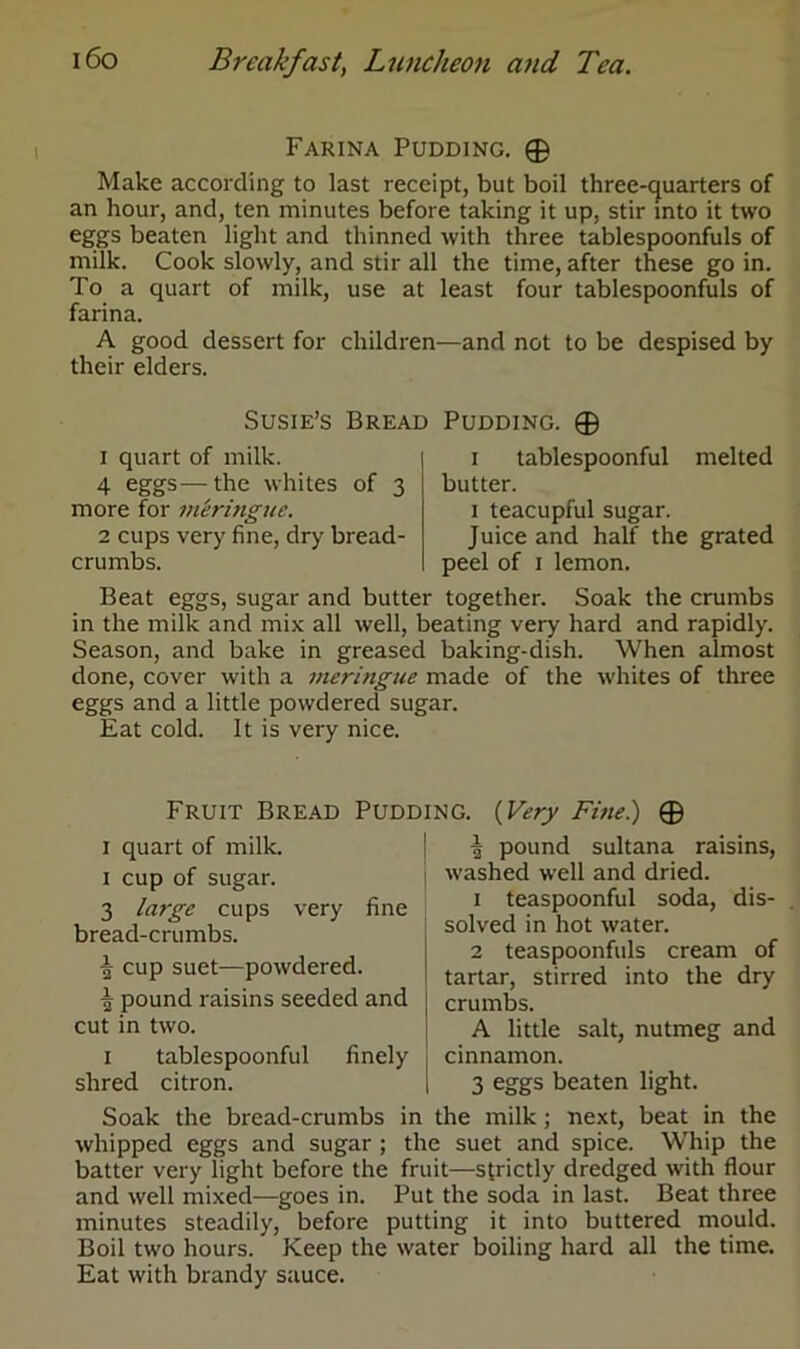 Farina Pudding. ® Make according to last receipt, but boil three-quarters of an hour, and, ten minutes before taking it up. stir into it two eggs beaten light and thinned with three tablespoonfuls of milk. Cook slowly, and stir all the time, after these go in. To a quart of milk, use at least four tablespoonfuls of farina. A good dessert for children—and not to be despised by their elders. Susie’s Bread Pudding. © 1 quart of milk. 4 eggs—the whites of 3 more for meringue. 2 cups very fine, dry bread- crumbs. 1 tablespoonful melted butter. 1 teacupful sugar. Juice and half the grated peel of 1 lemon. Beat eggs, sugar and butter together. Soak the crumbs in the milk and mix all well, beating very hard and rapidly. Season, and bake in greased baking-dish. When almost done, cover with a meringue made of the whites of three eggs and a little powdered sugar. Eat cold. It is very nice. Fruit Bread Pudding. (Very Fine.) ® 1 quart of milk. 1 cup of sugar. 3 large cups very fine bread-crumbs. ^ cup suet—powdered. £ pound raisins seeded and cut in two. 1 tablespoonful finely shred citron. | pound sultana raisins, washed well and dried. 1 teaspoonful soda, dis- solved in hot water. 2 teaspoonfuls cream of tartar, stirred into the dry crumbs. A little salt, nutmeg and cinnamon. 3 eggs beaten light. Soak the bread-crumbs in the milk; next, beat in the whipped eggs and sugar ; the suet and spice. Whip the batter very light before the fruit—strictly dredged with flour and well mixed—goes in. Put the soda in last. Beat three minutes steadily, before putting it into buttered mould. Boil two hours. Keep the water boiling hard all the time. Eat with brandy sauce.