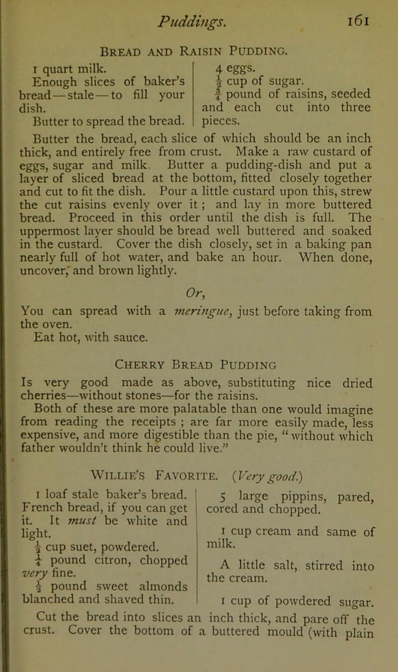 Bread and Raisin Pudding. i quart milk. Enough slices of baker’s bread—stale — to fill your dish. Butter to spread the bread. 4 eggs. ^ cup of sugar, f- pound of raisins, seeded and each cut into three pieces. Butter the bread, each slice of which should be an inch thick, and entirely free from crust. Make a raw custard of eggs, sugar and milk. Butter a pudding-dish and put a layer of sliced bread at the bottom, fitted closely together and cut to fit the dish. Pour a little custard upon this, strew the cut raisins evenly over it; and lay in more buttered bread. Proceed in this order until the dish is full. The uppermost layer should be bread well buttered and soaked in the custard. Cover the dish closely, set in a baking pan nearly full of hot water, and bake an hour. When done, uncover, and brown lightly. Or, You can spread with a meringue, just before taking from the oven. Eat hot, with sauce. Cherry Bread Pudding Is very good made as above, substituting nice dried cherries—without stones—for the raisins. Both of these are more palatable than one would imagine from reading the receipts ; are far more easily made, less expensive, and more digestible than the pie, “ without which father wouldn’t think he could live.” Willie’s Favorite. (Verygood.) i loaf stale baker’s bread. French bread, if you can get it. It must be white and light. £ cup suet, powdered. i pound citron, chopped very fine. £ pound sweet almonds blanched and shaved thin. Cut the bread into slices a crust. Cover the bottom of 5 large pippins, pared, cored and chopped. i cup cream and same of milk. A little salt, stirred into the cream. i cup of powdered sugar. i inch thick, and pare off the a buttered mould (with plain
