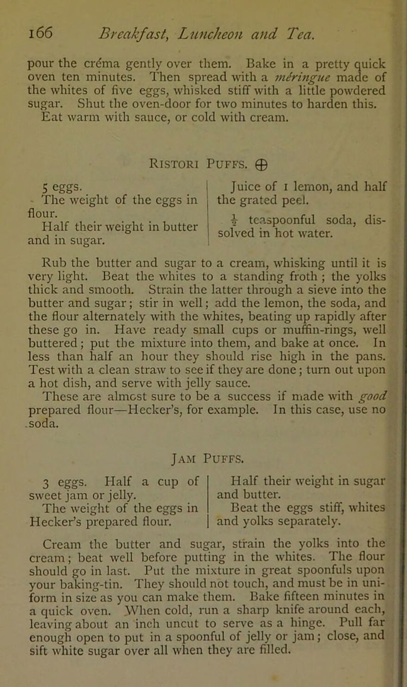 pour the crdma gently over them. Bake in a pretty quick oven ten minutes. Then spread with a mdrmgue made of the whites of five eggs, whisked stiff with a little powdered sugar. Shut the oven-door for two minutes to harden this. Eat warm with sauce, or cold with cream. Ristori Puffs. ® 5 eggs. - The weight of the eggs in flour. Half their weight in butter and in sugar. Rub the butter and sugar to a cream, whisking until it is very light. Beat the whites to a standing froth ; the yolks thick and smooth. Strain the latter through a sieve into the butter and sugar; stir in well; add the lemon, the soda, and the flour alternately with the whites, beating up rapidly after these go in. Have ready small cups or muffin-rings, well buttered ; put the mixture into them, and bake at once. In less than half an hour they should rise high in the pans. Test with a clean straw to see if they are done; turn out upon a hot dish, and serve with jelly sauce. These are almost sure to be a success if made with good prepared flour—Hecker’s, for example. In this case, use no .soda. Juice of i lemon, and half the grated peel. b tcaspoonful soda, dis- solved in hot water. Jam Puffs. 3 eggs. Half a cup of sweet jam or jelly. The weight of the eggs in Hecker’s prepared flour. Half their weight in sugar and butter. Beat the eggs stiff, whites and yolks separately. Cream the butter and sugar, strain the yolks into the cream; beat well before putting in the whites. The flour should go in last. Put the mixture in great spoonfuls upon your baking-tin. They should not touch, and must be in uni- form in size as you can make them. Bake fifteen minutes in a quick oven. When cold, run a sharp knife around each, leaving about an inch uncut to serve as a hinge. Pull far enough open to put in a spoonful of jelly or jam; close, and sift white sugar over all when they are filled.