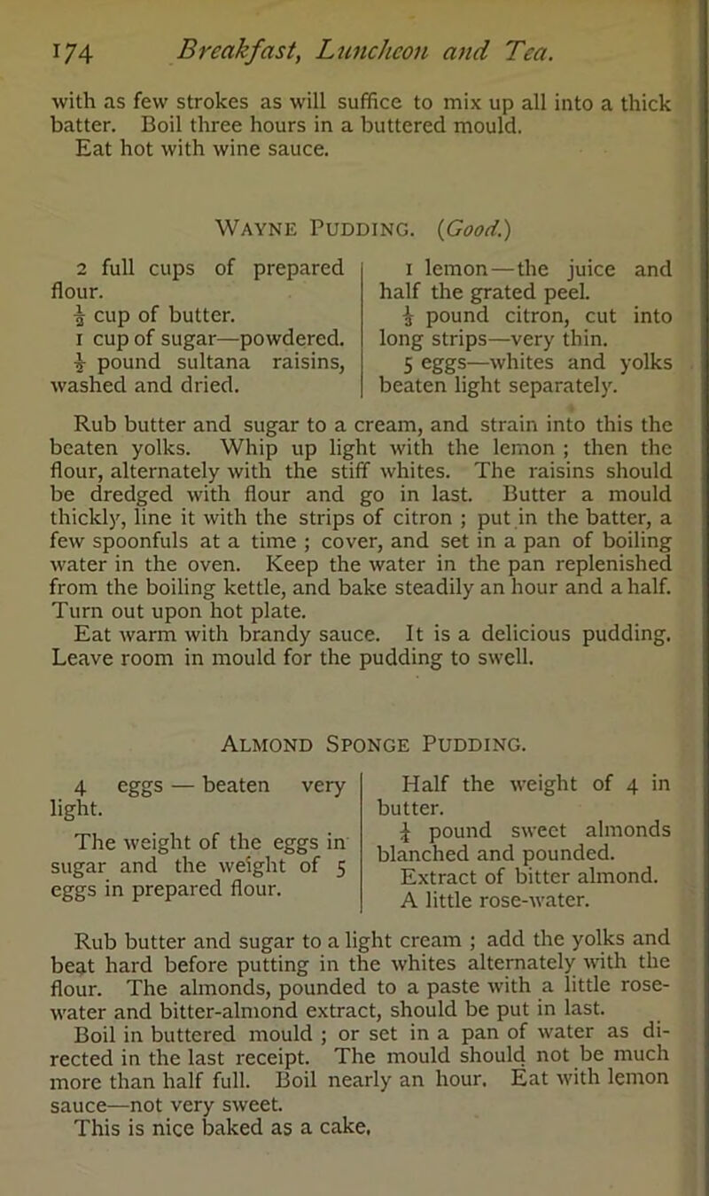 with as few strokes as will suffice to mix up all into a thick batter. Boil three hours in a buttered mould. Eat hot with wine sauce. Wayne Pudding. (Good.) 2 full cups of prepared flour. ^ cup of butter, i cup of sugar—powdered. £ pound sultana raisins, washed and dried. i lemon—the juice and half the grated peel. J3- pound citron, cut into long strips—very thin. 5 eggs—whites and yolks beaten light separately. Rub butter and sugar to a cream, and strain into this the beaten yolks. Whip up light with the lemon ; then the flour, alternately with the stiff whites. The raisins should be dredged with flour and go in last. Butter a mould thickly, line it with the strips of citron ; put in the batter, a few spoonfuls at a time ; cover, and set in a pan of boiling water in the oven. Keep the water in the pan replenished from the boiling kettle, and bake steadily an hour and a half. Turn out upon hot plate. Eat warm with brandy sauce. It is a delicious pudding. Leave room in mould for the pudding to swell. Almond Sponge Pudding. 4 eggs — beaten very light. The weight of the eggs in sugar and the weight of 5 eggs in prepared flour. Half the weight of 4 in butter. £ pound sweet almonds blanched and pounded. Extract of bitter almond. A little rose-water. Rub butter and sugar to a light cream ; add the yolks and beat hard before putting in the whites alternately with the flour. The almonds, pounded to a paste with a little rose- water and bitter-almond extract, should be put in last. Boil in buttered mould ; or set in a pan of water as di- rected in the last receipt. The mould should not be much more than half full. Boil nearly an hour. Eat with lemon sauce—not very sweet. This is nice baked as a cake.