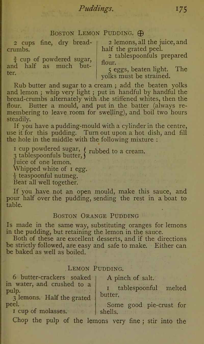 Boston Lemon Pudding. © fine, dry bread- 2 lemons, all the juice, and half the grated peel. 2 tablespoonfuls prepared flour. 5 eggs, beaten light. The yolks must be strained. Rub butter and sugar to a cream ; add the beaten yolks and lemon ; whip very light ; put in handful by handful the bread-crumbs alternately with .the stiffened whites, then the flour. Butter a mould, and put in the batter (always re- membering to leave room for swelling), and boil two hours steadily. If you have a pudding-mould with a cylinder in the centre, use it for this pudding. Turn out upon a hot dish, and fill the hole in the middle with the following mixture : 2 cups crumbs. $ cup of powdered sugar, and half as much but- ter. rubbed to a cream. 1 cup powdered sugar, ( 3 tablespoonfuls butter,) Juice of one lemon. Whipped white of 1 egg. \ teaspoonful nutmeg. Beat all well together. If you have not an open mould, make this sauce, and pour half over the pudding, sending the rest in a boat to table. Boston Orange Pudding Is made in the same way, substituting oranges for lemons in the pudding, but retaining the lemon in the sauce. Both of these are excellent desserts, and if the directions be strictly followed, are easy and safe to make. Either can be baked as well as boiled. Lemon Pudding. 6 butter-crackers soaked in water, and crushed to a pulp. 3 lemons. Half the grated peel. 1 cup of molasses. A pinch of salt. 1 tablespoonful melted butter. Some good pie-crust for shells. Chop the pulp of the lemons very fine ; stir into the