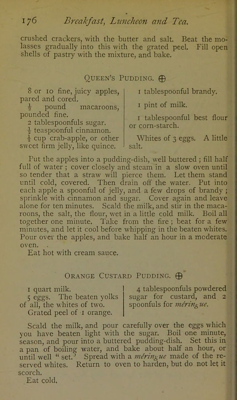 crushed crackers, with the butter and salt. Beat the mo- lasses gradually into this with the grated peel Fill open shells of pastry with the mixture, and bake. Queen’s Pudding. © 8 or 10 fine, juicy apples, pared and cored. 1 pound macaroons, pounded fine. 2 tablespoonfuls sugar. ■5- teaspoonful cinnamon. i cup crab-apple, or other sweet firm jelly, like quince. 1 tablespoonful brandy. 1 pint of milk. 1 tablespoonful best flour or corn-starch. Whites of 3 eggs. A little salt. Tut the apples into a pudding-dish, well buttered ; fill half full of water ; cover closely and steam in a slow oven until so tender that a straw will pierce them. Let them stand until cold, covered. Then drain off the water. Put into each apple a spoonful of jelly, and a few drops of brandy ; sprinkle with cinnamon and sugar. Cover again and leave alone for ten minutes. Scald the milk, and stir in the maca- roons, the salt, the flour, wet in a little cold milk. Boil all together one minute. Take from the fire ; beat for a few minutes, and let it cool before whipping in the beaten whites. Pour over the apples, and bake half an hour in a moderate oven. . Eat hot with cream sauce. Orange Custard Pudding. © 1 quart milk. 5 eggs. The beaten yolks of all, the whites of two. Grated peel of 1 orange. 4 tablespoonfuls powdered sugar for custard, and 2 spoonfuls for merin& ue. Scald the milk, and pour carefully over the eggs which you have beaten light with the sugar. Boil one minute, season, and pour into a buttered pudding-dish. Set this in a pan of boiling water, and bake about half an hour, or until well “ set.’ Spread with a vtiringue made of the re- served whites. Return to oven to harden, but do not let it scorch. Eat cold.