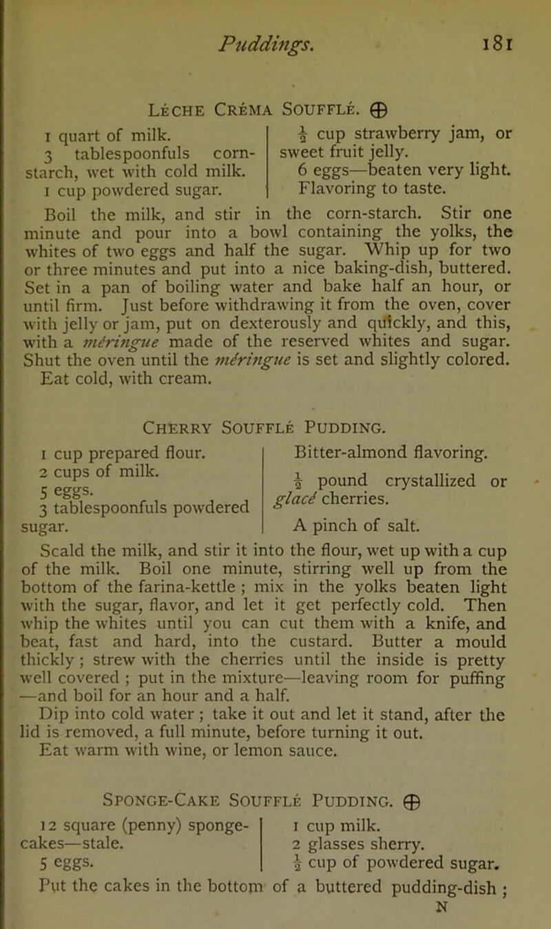 Leche Crema Souffle. © i quart of milk. 3 tablespoonfuls corn- starch, wet with cold milk, i cup powdered sugar. £ cup strawberry jam, or sweet fruit jelly. 6 eggs—beaten very light. Flavoring to taste. Boil the milk, and stir in the corn-starch. Stir one minute and pour into a bowl containing the yolks, the whites of two eggs and half the sugar. Whip up for two or three minutes and put into a nice baking-dish, buttered. Set in a pan of boiling water and bake half an hour, or until firm. Just before withdrawing it from the oven, cover with jelly or jam, put on dexterously and quickly, and this, with a miringue made of the reserved whites and sugar. Shut the oven until the miringue is set and slightly colored. Eat cold, with cream. Cherry Souffle Pudding. 1 cup prepared flour. 2 cups of milk. 5 eggs. 3 tablespoonfuls powdered sugar. Bitter-almond flavoring. i pound crystallized or glad cherries. A pinch of salt. Scald the milk, and stir it into the flour, wet up with a cup of the milk. Boil one minute, stirring well up from the bottom of the farina-kettle ; mix in the yolks beaten light with the sugar, flavor, and let it get perfectly cold. Then whip the whites until you can cut them with a knife, and beat, fast and hard, into the custard. Butter a mould thickly ; strew with the cherries until the inside is pretty well covered ; put in the mixture—leaving room for puffing —and boil for an hour and a half. Dip into cold water ; take it out and let it stand, after the lid is removed, a full minute, before turning it out. Eat warm with wine, or lemon sauce. Sponge-Cake Souffle Pudding. © 12 square (penny) sponge- i cup milk, cakes—stale. 2 glasses sherry. 5 eggs. £ cup of powdered sugar. Put the cakes in the bottom of a buttered pudding-dish ; N