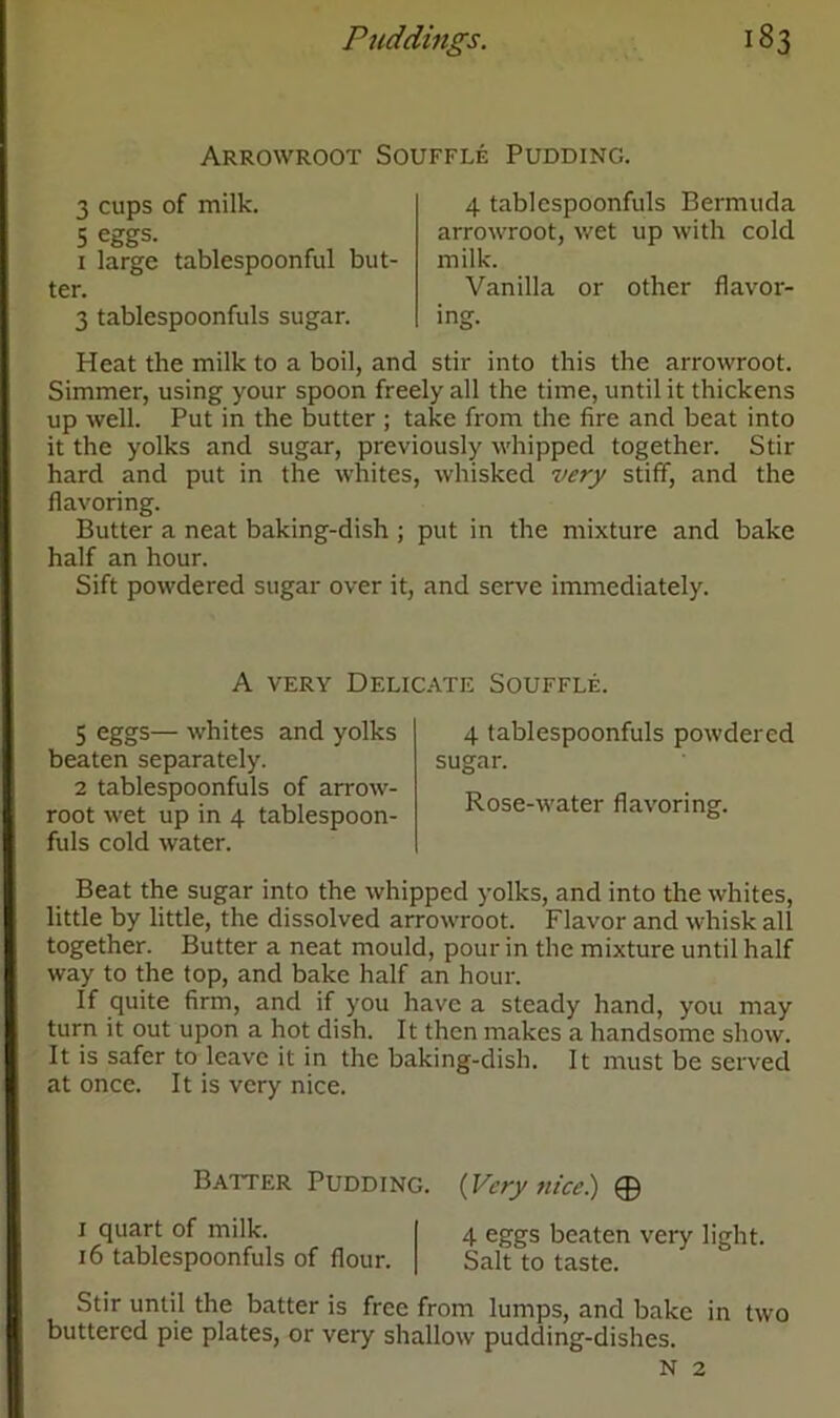 Arrowroot Souffle Pudding. 3 cups of milk. 5 eggs. 1 large tablespoonful but- ter. 3 tablespoonfuls sugar. 4 tablespoonfuls Bermuda arrowroot, wet up with cold milk. Vanilla or other flavor- ing. Heat the milk to a boil, and stir into this the arrowroot. Simmer, using your spoon freely all the time, until it thickens up well. Put in the butter ; take from the fire and beat into it the yolks and sugar, previously whipped together. Stir hard and put in the whites, whisked very stiff, and the flavoring. Butter a neat baking-dish ; put in the mixture and bake half an hour. Sift powdered sugar over it, and serve immediately. A very Delicate Souffle. 5 eggs— whites and yolks beaten separately. 2 tablespoonfuls of arrow- root wet up in 4 tablespoon- fuls cold water. 4 tablespoonfuls powdered sugar. Rose-water flavoring. Beat the sugar into the whipped yolks, and into the whites, little by little, the dissolved arrowroot. Flavor and whisk all together. Butter a neat mould, pour in the mixture until half way to the top, and bake half an hour. If quite firm, and if you have a steady hand, you may turn it out upon a hot dish. It then makes a handsome show. It is safer to leave it in the baking-dish. It must be served at once. It is very nice. Baiter Pudding. 1 quart of milk. 16 tablespoonfuls of flour. (Very nice) © 4 eggs beaten very light. Salt to taste. Stir until the batter is free from lumps, and bake in two buttered pie plates, or very shallow pudding-dishes. N 2