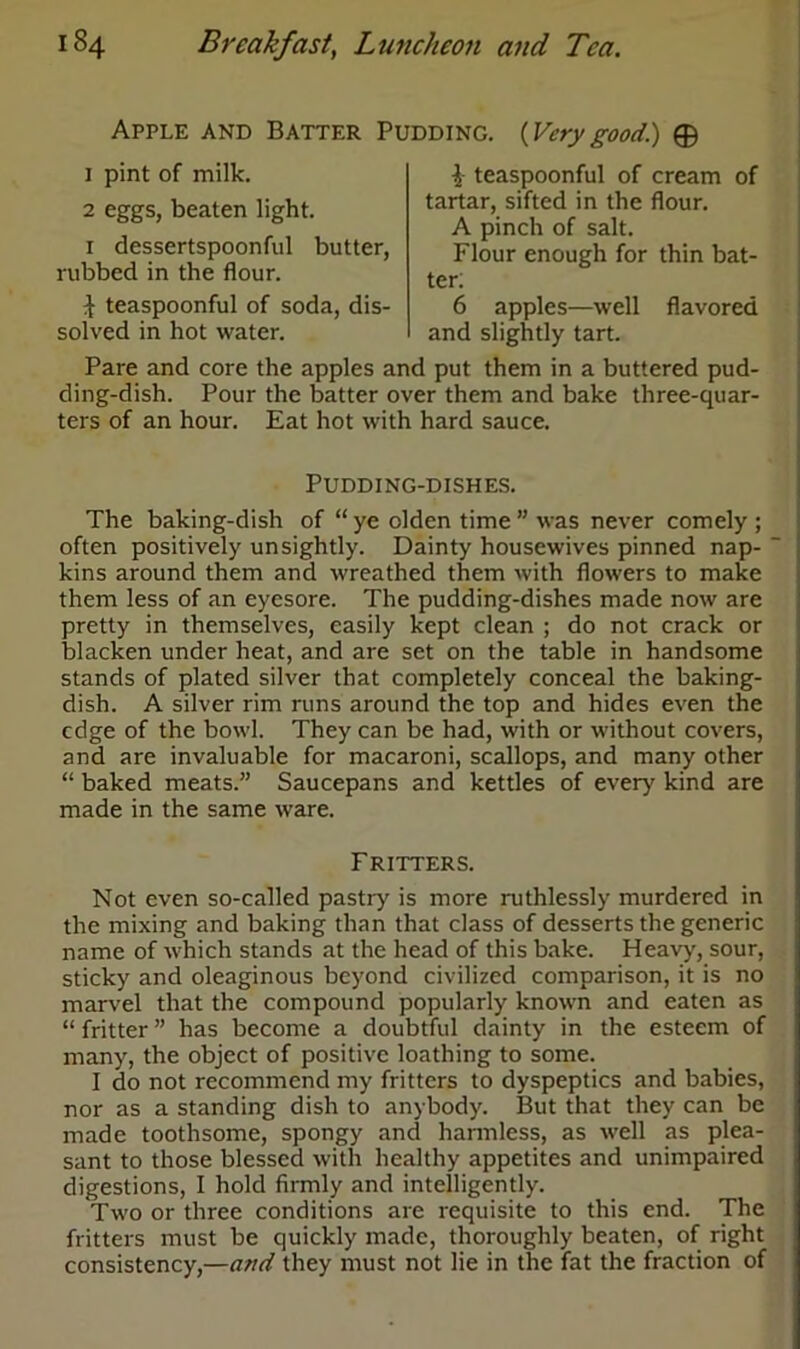 Apple and Batter Pudding. {Verygood) © 1 pint of milk. 2 eggs, beaten light. 1 dessertspoonful butter, rubbed in the flour. i teaspoonful of soda, dis- solved in hot water. i teaspoonful of cream of tartar, sifted in the flour. A pinch of salt. Flour enough for thin bat- ter: 6 apples—well flavored and slightly tart. Pare and core the apples and put them in a buttered pud- ding-dish. Pour the batter over them and bake three-quar- ters of an hour. Eat hot with hard sauce. Pudding-dishes. The baking-dish of “ ye olden time ” was never comely ; often positively unsightly. Dainty housewives pinned nap- kins around them and wreathed them with flowers to make them less of an eyesore. The pudding-dishes made now are pretty in themselves, easily kept clean ; do not crack or blacken under heat, and are set on the table in handsome stands of plated silver that completely conceal the baking- dish. A silver rim runs around the top and hides even the edge of the bowl. They can be had, with or without covers, and are invaluable for macaroni, scallops, and many other “ baked meats.” Saucepans and kettles of ever}' kind are made in the same ware. Fritters. Not even so-called pastry is more ruthlessly murdered in the mixing and baking than that class of desserts the generic name of which stands at the head of this bake. Heavy, sour, sticky and oleaginous beyond civilized comparison, it is no marvel that the compound popularly known and eaten as “ fritter ” has become a doubtful dainty in the esteem of many, the object of positive loathing to some. I do not recommend my fritters to dyspeptics and babies, nor as a standing dish to anybody. But that they can be made toothsome, spongy and harmless, as well as plea- sant to those blessed with healthy appetites and unimpaired digestions, I hold firmly and intelligently. Two or three conditions are requisite to this end. The fritters must be quickly made, thoroughly beaten, of right consistency,—and they must not lie in the fat the fraction of