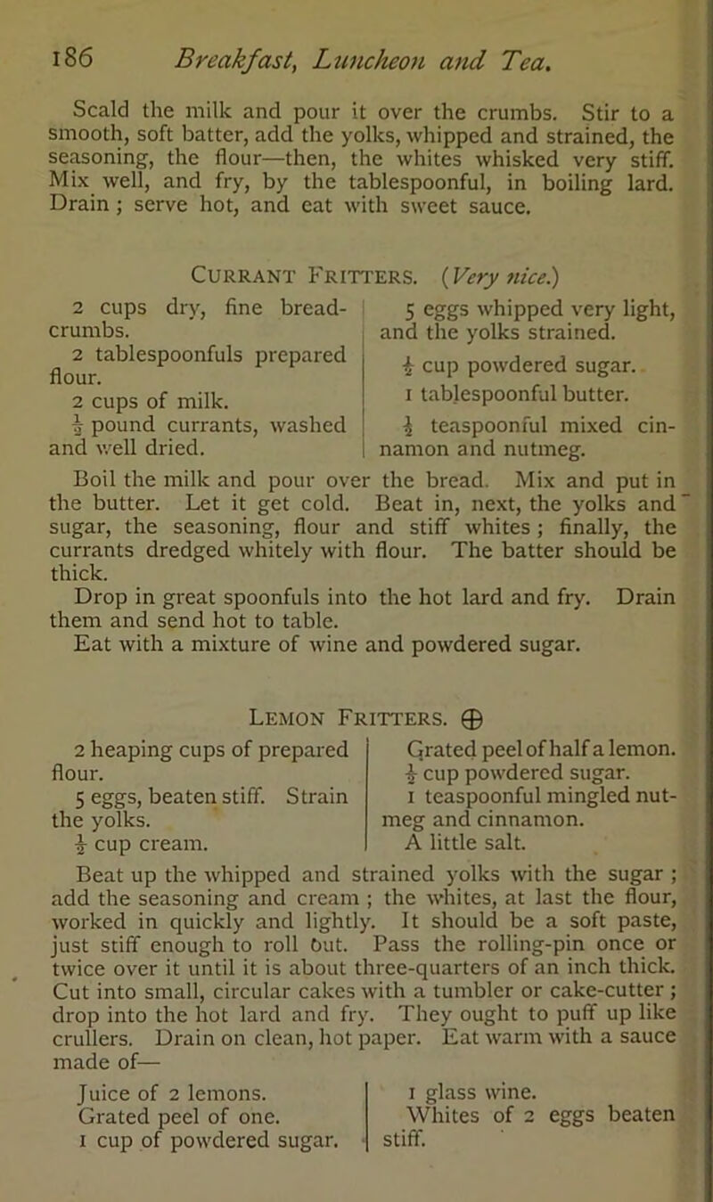 Scald the milk and pour it over the crumbs. Stir to a smooth, soft batter, add the yolks, whipped and strained, the seasoning, the flour—then, the whites whisked very stiff. Mix well, and fry, by the tablespoonful, in boiling lard. Drain; serve hot, and eat with sweet sauce. Currant Fritters. {Very nice) 5 eggs whipped very light, and the yolks strained. i cup powdered sugar, i tablespoonful butter. I teaspoonful mixed cin- namon and nutmeg. Boil the milk and pour over the bread. Mix and put in the butter. Let it get cold. Beat in, next, the yolks and “ sugar, the seasoning, flour and stiff whites ; finally, the currants dredged whitely with flour. The batter should be thick. Drop in great spoonfuls into the hot lard and fry. Drain them and send hot to table. Eat with a mixture of wine and powdered sugar. 2 cups dry, hne bread- crumbs. 2 tablespoonfuls prepared flour. 2 cups of milk. i pound currants, washed and well dried. Lemon Fritters. ® 2 heaping cups of prepared flour. 5 eggs, beaten stiff. Strain the yolks. i cup cream. Grated peel of half a lemon, i cup powdered sugar, i teaspoonful mingled nut- meg and cinnamon. A little salt. Beat up the whipped and strained yolks with the sugar ; add the seasoning and cream ; the whites, at last the flour, worked in quickly and lightly. It should be a soft paste, just stiff enough to roll but. Pass the rolling-pin once or twice over it until it is about three-quarters of an inch thick. Cut into small, circular cakes with a tumbler or cake-cutter ; drop into the hot lard and fry. They ought to puff up like crullers. Drain on clean, hot paper. Eat warm with a sauce made of— Juice of 2 lemons. Grated peel of one. i cup of powdered sugar. i glass wine. Whites of 2 eggs beaten stiff.