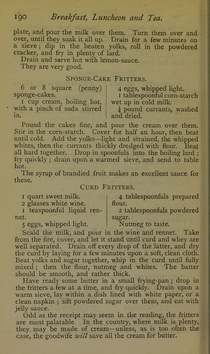 plate, and pour the milk over them. Turn them over and over, until they soak it all up. Drain for a few minutes on a sieve; dip in the beaten yolks, roll in the powdered cracker, and fry in plenty of lard. Drain and serve hot with lemon-sauce. They are very good. 6 or 8 square sponge-cakes. 1 cup cream, boiling hot, with a pinch of soda stirred in. 4 eggs, whipped light. 1 tablespoonful corn-starch wet up in cold milk. i pound currants, washed and dried. Sponge-Cake Fritters. (penny) Pound the cakes fine, and pour the cream over them. Stir in the corn-starch. Cover for half an hour, then beat until cold. Add the yolks—light and strained, the whipped whites, then the currants thickly dredged with flour. Beat all hard together. Drop in spoonfuls into the boiling lard ; fry quickly ; drain upon a warmed sieve, and send to table hot. The syrup of brandied fruit makes an excellent sauce for these. Curd Fritters. 1 quart sweet milk. 2 glasses white wine. 1 teaspoonful liquid ren- net. 5 eggs, whipped light. 4 tablespoonfuls prepared flour. 2 tablespoonfuls powdered sugar. Nutmeg to taste. Scald the milk, and pour in the wine and rennet. Take from the fire, cover, and let it stand until curd and whey are well separated. Drain off every drop of the latter, and diy the curd by laying for a few minutes upon a soft, clean cloth. Beat yolks and sugar together, whip in the curd until fully mixed; then the flour, nutmeg and whites. The batter should be smooth, and rather thick. Have ready some butter in a small frying-pan ; drop in the fritters a few at a time, and fry quickly. Drain upon a warm sieve, lay within a dish lined with white paper, or a clean napkin ; sift powdered sugar over them, and eat with jelly sauce. Odd as the receipt may seem in the reading, the fritters are most palatable. In the country, where milk is plenty, they may be made of cream—unless, as is too often the case, the goodwife will save all the cream for butter.