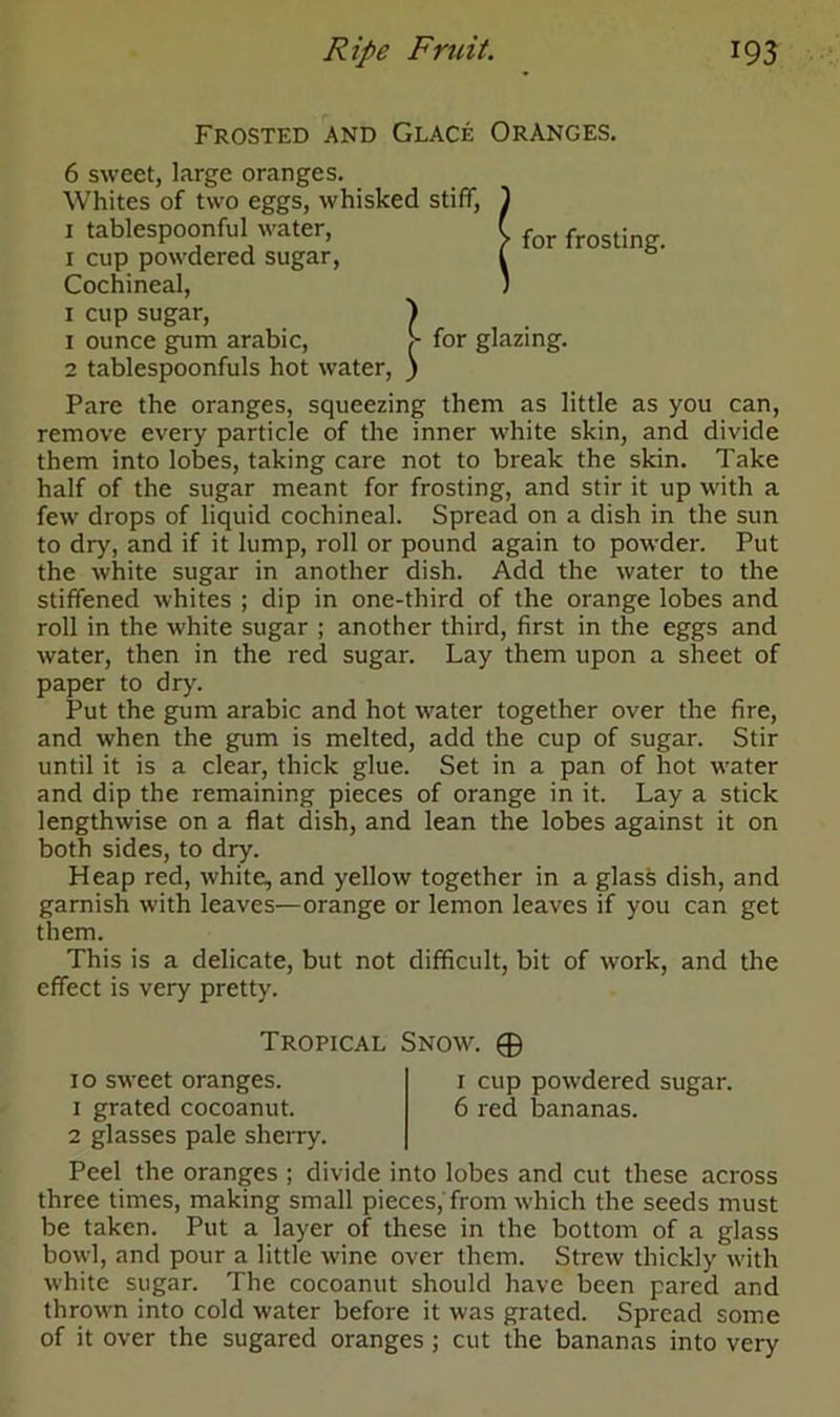 Frosted and Glace Oranges. 6 sweet, large oranges. Whites of two eggs, whisked stiff, ) 1 tablespoonful water, C for frosting. 1 cup powdered sugar, l Cochineal, ; 1 cup sugar, ) 1 ounce gum arabic, S for glazing. 2 tablespoonfuls hot water, ) Pare the oranges, squeezing them as little as you can, remove every particle of the inner white skin, and divide them into lobes, taking care not to break the skin. Take half of the sugar meant for frosting, and stir it up with a few drops of liquid cochineal. Spread on a dish in the sun to dr>', and if it lump, roll or pound again to powder. Put the white sugar in another dish. Add the water to the stiffened whites ; dip in one-third of the orange lobes and roll in the white sugar ; another third, first in the eggs and water, then in the red sugar. Lay them upon a sheet of paper to dry. Put the gum arabic and hot water together over the fire, and when the gum is melted, add the cup of sugar. Stir until it is a clear, thick glue. Set in a pan of hot water and dip the remaining pieces of orange in it. Lay a stick lengthwise on a flat dish, and lean the lobes against it on both sides, to dry. Heap red, white, and yellow together in a glass dish, and garnish with leaves—orange or lemon leaves if you can get them. This is a delicate, but not difficult, bit of work, and the effect is very pretty. 2 glasses pale sherry. Peel the oranges ; divide into lobes and cut these across three times, making small pieces, from which the seeds must be taken. Put a layer of these in the bottom of a glass bowl, and pour a little wine over them. Strew thickly with white sugar. The cocoanut should have been pared and thrown into cold water before it was grated. Spread some of it over the sugared oranges ; cut the bananas into very Tropical Snow. © 10 sweet oranges. 1 grated cocoanut. 1 cup powdered sugar. 6 red bananas.