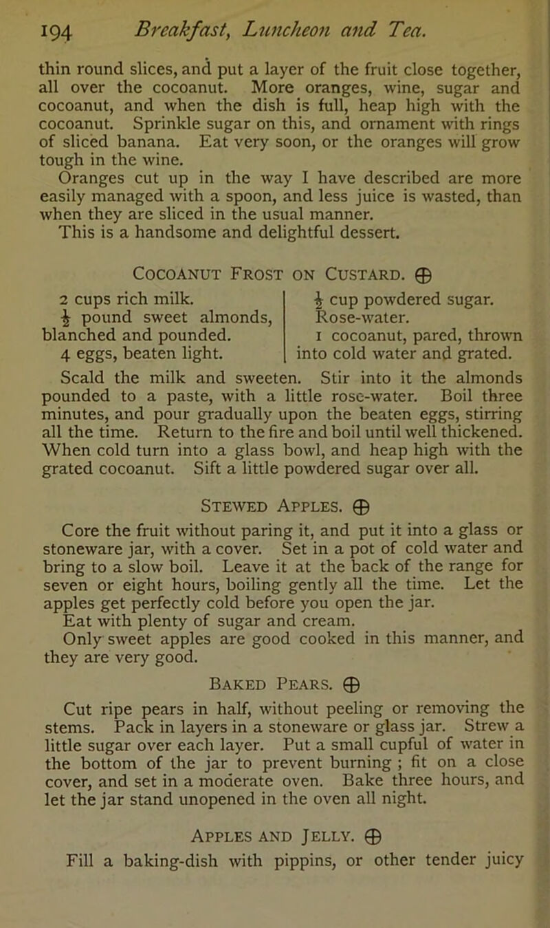 thin round slices, and put a layer of the fruit close together, all over the cocoanut. More oranges, wine, sugar and cocoanut, and when the dish is full, heap high with the cocoanut. Sprinkle sugar on this, and ornament with rings of sliced banana. Eat very soon, or the oranges will grow tough in the wine. Oranges cut up in the way I have described are more easily managed with a spoon, and less juice is wasted, than when they are sliced in the usual manner. This is a handsome and delightful dessert. Cocoanut Frost on Custard. ® 2 cups rich milk. \ pound sweet almonds, blanched and pounded. 4 eggs, beaten light. i cup powdered sugar. Rose-water. i cocoanut, pared, thrown into cold water and grated. Scald the milk and sweeten. Stir into it the almonds pounded to a paste, with a little rose-water. Boil three minutes, and pour gradually upon the beaten eggs, stirring all the time. Return to the fire and boil until well thickened. When cold turn into a glass bowl, and heap high with the grated cocoanut. Sift a little powdered sugar over all. Stewed Apples. ® Core the fruit without paring it, and put it into a glass or stoneware jar, with a cover. Set in a pot of cold water and bring to a slow boil. Leave it at the back of the range for seven or eight hours, boiling gently all the time. Let the apples get perfectly cold before you open the jar. Eat with plenty of sugar and cream. Only sweet apples are good cooked in this manner, and they are very good. Baked Pears. © Cut ripe pears in half, without peeling or removing the stems. Pack in layers in a stoneware or glass jar. Strew a little sugar over each layer. Put a small cupful of water in the bottom of the jar to prevent burning ; fit on a close cover, and set in a moderate oven. Bake three hours, and let the jar stand unopened in the oven all night. Apples and Jelly. © Fill a baking-dish with pippins, or other tender juicy