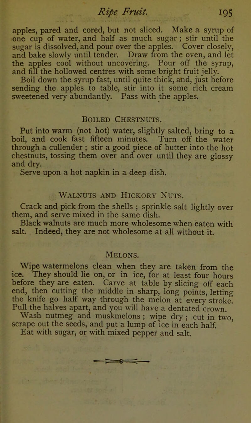 apples, pared and cored, but not sliced. Make a syrup of one cup of water, and half as much sugar; stir until the sugar is dissolved, and pour over the apples. Cover closely, and bake slowly until tender. Draw from the oven, and let the apples cool without uncovering. Pour off the syrup, and fill the hollowed centres with some bright fruit jelly. Boil down the syrup fast, until quite thick, and, just before sending the apples to table, stir into it some rich cream sweetened very abundantly. Pass with the apples. Boiled Chestnuts. Put into warm (not hot) water, slightly salted, bring to a boil, and cook fast fifteen minutes. Turn off the water through a cullender ; stir a good piece of butter into the hot chestnuts, tossing them over and over until they are glossy and dry. Serve upon a hot napkin in a deep dish. Walnuts and Hickory Nuts. Crack and pick from the shells ; sprinkle salt lightly over them, and serve mixed in the same dish. Black walnuts are much more wholesome when eaten with salt. Indeed, they are not wholesome at all without it. Melons. Wipe watermelons clean when they are taken from the ice. They should lie on, or in ice, for at least four hours before they are eaten. Carve at table by slicing off each end, then cutting the middle in sharp, long points, letting the knife go half way through the melon at every stroke. Pull the halves apart, and you will have a dentated crown. Wash nutmeg and muskmelons ; wipe dry ; cut in two scrape out the seeds, and put a lump of ice in each half. Eat with sugar, or with mixed pepper and salt.