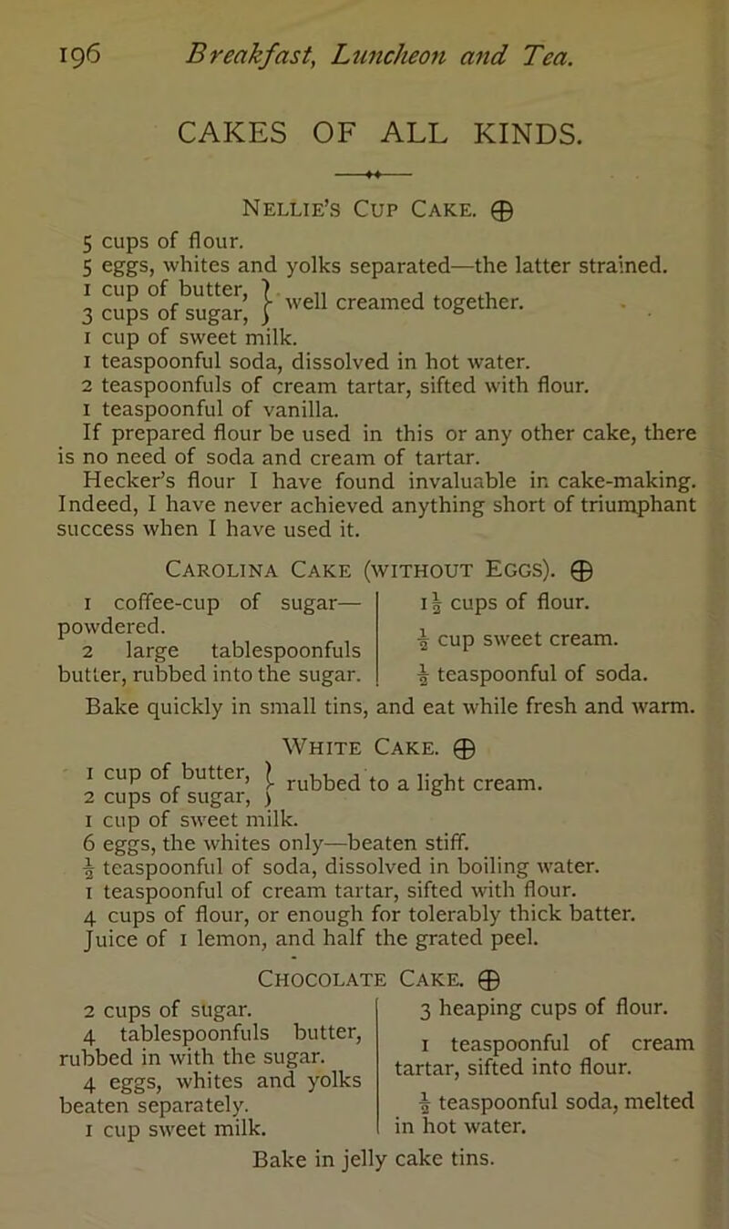 CAKES OF ALL KINDS. Nellie’s Cup Cake. ® 5 cups of flour. 5 eggs, whites and yolks separated—the latter strained. 1 cup of butter, 7 ,, , , ,T „ ’ r well creamed together. 3 cups of sugar, j b 1 cup of sweet milk. 1 teaspoonful soda, dissolved in hot water. 2 teaspoonfuls of cream tartar, sifted with flour. 1 teaspoonful of vanilla. If prepared flour be used in this or any other cake, there is no need of soda and cream of tartar. Keeker’s flour I have found invaluable in cake-making. Indeed, I have never achieved anything short of triumphant success when I have used it. Carolina Cake (without Eggs). ® 1 coffee-cup of sugar— powdered. 2 large tablespoonfuls butler, rubbed into the sugar. 11 cups of flour. £ cup sweet cream. ■| teaspoonful of soda. Bake quickly in small tins, and eat while fresh and warm. White Cake. ® 1 cup of butter, £ rubbedt0 a li bt cream. 2 cups of sugar, > 2 * 4 * & 1 cup of sweet milk. 6 eggs, the whites only—beaten stiff. ■| teaspoonful of soda, dissolved in boiling water. 1 teaspoonful of cream tartar, sifted with flour. 4 cups of flour, or enough for tolerably thick batter. Juice of 1 lemon, and half the grated peel. Chocolate Cake. © 2 cups of sugar. 4 tablespoonfuls butter, rubbed in with the sugar. 4 eggs, whites and yolks beaten separately. 1 cup sweet milk. 3 heaping cups of flour. 1 teaspoonful of cream tartar, sifted into flour. ^ teaspoonful soda, melted in hot water. Bake in jelly cake tins.