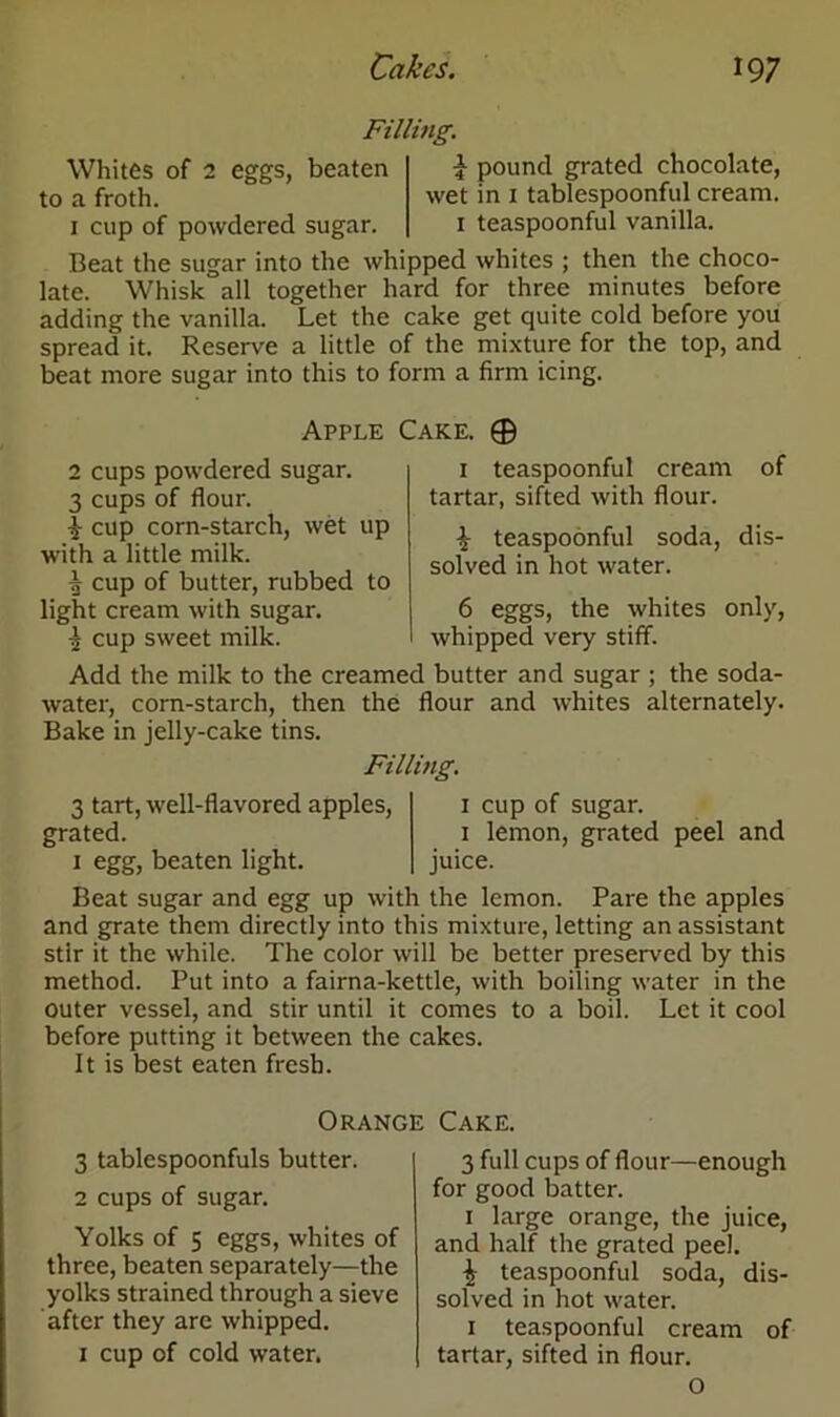 Filling. Whites of 2 eggs, beaten to a froth. 1 cup of powdered sugar. £ pound grated chocolate, wet in 1 tablespoonful cream. 1 teaspoonful vanilla. Beat the sugar into the whipped whites ; then the choco- late. Whisk all together hard for three minutes before adding the vanilla. Let the cake get quite cold before you spread it. Reserve a little of the mixture for the top, and beat more sugar into this to form a firm icing. Apple Cake. © 2 cups powdered sugar. 3 cups of flour. I- cup corn-starch, wet up with a little milk. ^ cup of butter, rubbed to light cream with sugar. I cup sweet milk. Add the milk to the creamed butter and sugar ; the soda- water, corn-starch, then the flour and whites alternately. Bake in jelly-cake tins. Filling. 1 teaspoonful cream of tartar, sifted with flour. ^ teaspoonful soda, dis- solved in hot water. 6 eggs, the whites only, whipped very stiff. 3 tart, well-flavored apples, grated. 1 egg, beaten light. 1 cup of sugar. 1 lemon, grated peel and juice. Beat sugar and egg up with the lemon. Pare the apples and grate them directly into this mixture, letting an assistant stir it the while. The color will be better preserved by this method. Put into a fairna-kettle, with boiling water in the outer vessel, and stir until it comes to a boil. Let it cool before putting it between the cakes. It is best eaten fresh. Orange 3 tablespoonfuls butter. 2 cups of sugar. Yolks of 5 eggs, whites of three, beaten separately—the yolks strained through a sieve after they are whipped. 1 cup of cold water. Cake. 3 full cups of flour—enough for good batter. 1 large orange, the juice, and half the grated peel. | teaspoonful soda, dis- solved in hot water. 1 teaspoonful cream of tartar, sifted in flour. O