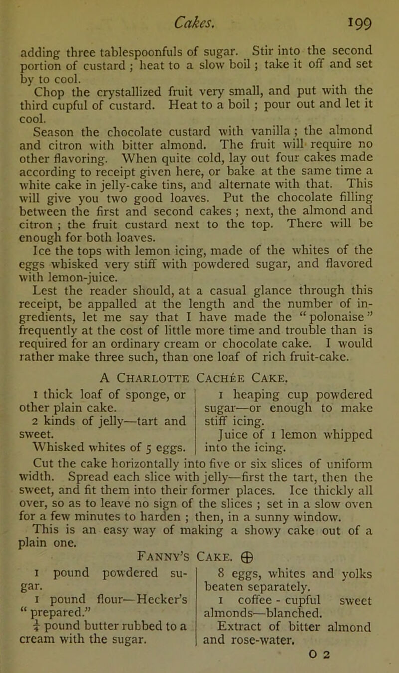 adding three tablespoonfuls of sugar. Stir into the second portion of custard ; heat to a slow boil; take it off and set by to cool. Chop the crystallized fruit very small, and put with the third cupful of custard. Heat to a boil ; pour out and let it cool. Season the chocolate custard with vanilla ; the almond and citron with bitter almond. The fruit will require no other flavoring. When quite cold, lay out four cakes made according to receipt given here, or bake at the same time a white cake in jelly-cake tins, and alternate with that. This will give you two good loaves. Put the chocolate filling between the first and second cakes ; next, the almond and citron ; the fruit custard next to the top. There will be enough for both loaves. Ice the tops with lemon icing, made of the whites of the eggs whisked very stiff with powdered sugar, and flavored with lemon-juice. Lest the reader should, at a casual glance through this receipt, be appalled at the length and the number of in- gredients, let me say that I have made the “ polonaise ” frequently at the cost of little more time and trouble than is required for an ordinary cream or chocolate cake. I would rather make three such, than one loaf of rich fruit-cake. A Charlotte Cachee Cake. 1 thick loaf of sponge, or other plain cake. 2 kinds of jelly—tart and sweet. Whisked whites of 5 eggs. 1 heaping cup powdered sugar—or enough to make stiff icing. Juice of 1 lemon whipped into the icing. Cut the cake horizontally into five or six slices of uniform width. Spread each slice with jelly—first the tart, then the sweet, and fit them into their former places. Ice thickly all over, so as to leave no sign of the slices ; set in a slow oven for a few minutes to harden ; then, in a sunny window. This is an easy way of making a showy cake out of a plain one. pound Fanny’s powdered su- 1 gar. 1 pound flour—HeckePs “ prepared.” i pound butter rubbed to a cream with the sugar. Cake. ® 8 eggs, whites and yolks beaten separately. 1 coffee - cupful sweet almonds—blanched. Extract of bitter almond and rose-water. O 2