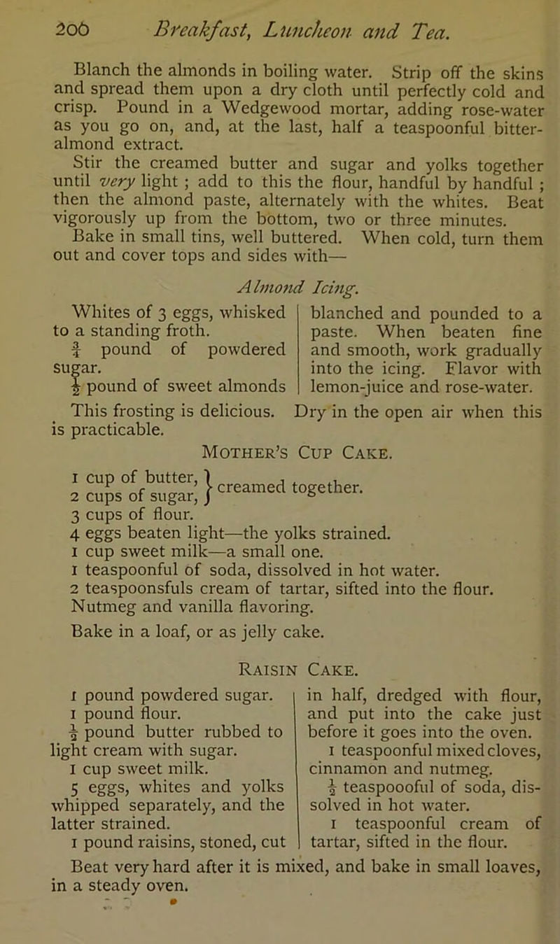 Blanch the almonds in boiling water. Strip off the skins and spread them upon a dry cloth until perfectly cold and crisp. Pound in a Wedgewood mortar, adding rose-water as you go on, and, at the last, half a teaspoonful bitter- almond extract. Stir the creamed butter and sugar and yolks together until very light ; add to this the flour, handful by handful ; then the almond paste, alternately with the whites. Beat vigorously up from the bottom, two or three minutes. Bake in small tins, well buttered. When cold, turn them out and cover tops and sides with— Almond Icing. Whites of 3 eggs, whisked to a standing froth. f pound of powdered sugar. \ pound of sweet almonds This frosting is delicious, is practicable. Mother’s blanched and pounded to a paste. When beaten fine and smooth, work gradually into the icing. Flavor with lemon-juice and rose-water. Dry in the open air when this Cup Cake. 2 cu?s°offbsug5 }creamed together. 3 cups of flour. 4 eggs beaten light—the yolks strained, x cup sweet milk—a small one. 1 teaspoonful of soda, dissolved in hot water. 2 teaspoonsfuls cream of tartar, sifted into the flour. Nutmeg and vanilla flavoring. Bake in a loaf, or as jelly cake. Raisin Cake. x pound powdered sugar, i pound flour. % pound butter rubbed to light cream with sugar. I cup sweet milk. 5 eggs, whites and yolks whipped separately, and the latter strained. i pound raisins, stoned, cut in half, dredged with flour, and put into the cake just before it goes into the oven. i teaspoonful mixed cloves, cinnamon and nutmeg. f teaspoooful of soda, dis- solved in hot water. i teaspoonful cream of tartar, sifted in the flour. Beat very hard after it is mixed, and bake in small loaves in a steady oven.