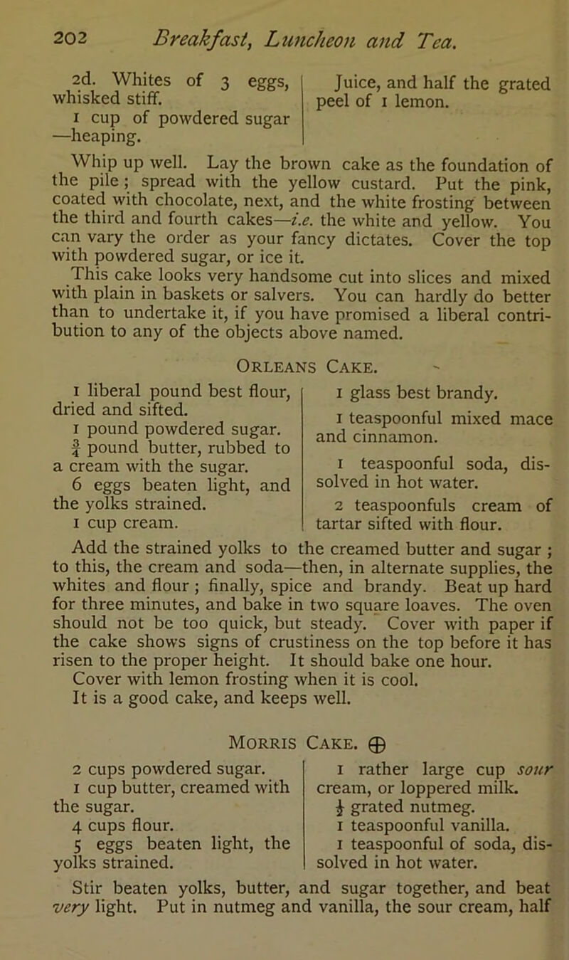 2d. Whites of 3 eggs, Juice, and half the grated whisked stiff. peel of 1 lemon. 1 cup of powdered sugar —heaping. Whip up well. Lay the brown cake as the foundation of the pile ; spread with the yellow custard. Put the pink, coated with chocolate, next, and the white frosting between the third and fourth cakes—i.e. the white and yellow. You can vary the order as your fancy dictates. Cover the top with powdered sugar, or ice it. This cake looks very handsome cut into slices and mixed with plain in baskets or salvers. You can hardly do better than to undertake it, if you have promised a liberal contri- bution to any of the objects above named. Orleans Cake. 1 liberal pound best flour, dried and sifted. 1 pound powdered sugar, f pound butter, rubbed to a cream with the sugar. 6 eggs beaten light, and the yolks strained. 1 cup cream. 1 glass best brandy. 1 teaspoonful mixed mace and cinnamon. 1 teaspoonful soda, dis- solved in hot water. 2 teaspoonfuls cream of tartar sifted with flour. Add the strained yolks to the creamed butter and sugar ; to this, the cream and soda—then, in alternate supplies, the whites and flour ; finally, spice and brandy. Beat up hard for three minutes, and bake in two square loaves. The oven should not be too quick, but steady. Cover with paper if the cake shows signs of crustiness on the top before it has risen to the proper height. It should bake one hour. Cover with lemon frosting when it is cool. It is a good cake, and keeps well. Morris Cake. © 2 cups powdered sugar. 1 cup butter, creamed with the sugar. 4 cups flour. 5 eggs beaten light, the yolks strained. 1 rather large cup sour cream, or loppered milk. £ grated nutmeg. 1 teaspoonful vanilla. 1 teaspoonful of soda, dis- solved in hot water. Stir beaten yolks, butter, and sugar together, and beat very light. Put in nutmeg and vanilla, the sour cream, half