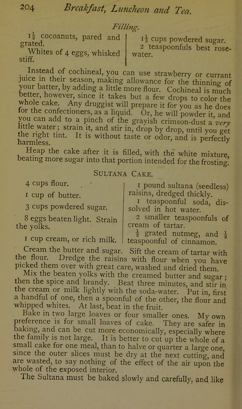 ij cocoanuts, pared and grated. Whites of 4 eggs, whisked stiff. Filling. 12 cups powdered sugar. 2 teaspoonfuls best rose- water. Instead of cochineal, you can use strawberry or currant juice in their season, making allowance for the thinning of your batter, by adding a little more flour. Cochineal is much better, however, since it takes but a few drops to color the whole cake. Any druggist will prepare it for you as he does lor the confectioners, as a liquid. Or, he will powder it, and you can add to a pinch of the grayish crimson-dust a very little water; strain it, and stir in, drop by drop, until you get harmless1 tmt’ ^ 1S w'thout taste or odor> and is perfectly Heap the cake after it is filled, with the white mixture beating more sugar into that portion intended for the frosting! Sultana Cake. 4 cups flour. i cup of butter. 3 cups powdered sugar. 8 eggs beaten light. Strain the yolks. i cup cream, or rich milk. Cream the butter and sugar. r pound sultana (seedless) raisins, dredged thickly. 1 teaspoonful soda, dis- solved in hot water. 2 smaller teaspoonfuls of cream of tartar. i grated nutmeg, and l teaspoonful of cinnamon. Sift the cream of tartar with the flour. Dredge the raisins with flour when you have picked them over with great care, washed and dried them Mix the beaten yolks with the creamed butter and sugar • then the spice and brandy. Beat three minutes, and stir in the cream or milk lightly with the soda-water. Put in first a handful of one, then a spoonful of the other, the flour and whipped whites. At last, beat in the fruit. Bake in two large loaves or four smaller ones. My own prefeience is for small loaves of cake. They are safer in baking, and can be cut more economically, especially where the family is not large. It is better to cut up the whole of a small cake for one meal, than to halve or quarter a large one since the outer slices must be dry at the next cutting, and’ are wasted, to say nothing of the effect of the air upon the whole of the exposed interior. Ihe Sultana must be baked slowly and carefully, and like