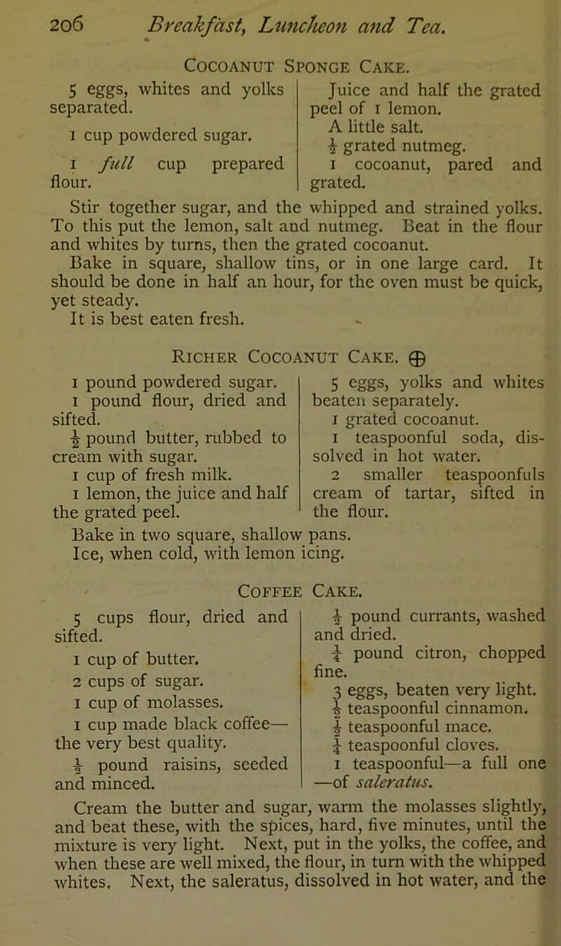 Cocoanut Sponge Cake. 5 eggs, whites and yolks separated. i cup powdered sugar. i full cup prepared flour. Juice and half the grated peel of i lemon. A little salt, i grated nutmeg, i cocoanut, pared and grated. Stir together sugar, and the whipped and strained yolks. To this put the lemon, salt and nutmeg. Beat in the flour and whites by turns, then the grated cocoanut. Bake in square, shallow tins, or in one large card. It should be done in half an hour, for the oven must be quick, yet steady. It is best eaten fresh. Richer Cocoanut Cake. ® i pound powdered sugar, i pound flour, dried and sifted. \ pound butter, rubbed to cream with sugar. I cup of fresh milk, i lemon, the juice and half the grated peel. 5 eggs, yolks and whites beaten separately. i grated cocoanut. 1 teaspoonful soda, dis- solved in hot water. 2 smaller teaspoonfuls cream of tartar, sifted in the flour. Bake in two square, shallow pans. Ice, when cold, with lemon icing. Coffee Cake. 5 cups flour, dried and sifted. 1 cup of butter. 2 cups of sugar. i cup of molasses. i cup made black coffee— the very best quality. ^ pound raisins, seeded and minced. i pound currants, washed and dried. £ pound citron, chopped fine. 3 eggs, beaten very light. S teaspoonful cinnamon. | teaspoonful mace. | teaspoonful cloves, i teaspoonful—a full one —of saleralus. Cream the butter and sugar, warm the molasses slightly, and beat these, with the spices, hard, five minutes, until the mixture is very light. Next, put in the yolks, the coffee, and when these are well mixed, the flour, in turn with the whipped whites. Next, the saleratus, dissolved in hot water, and the