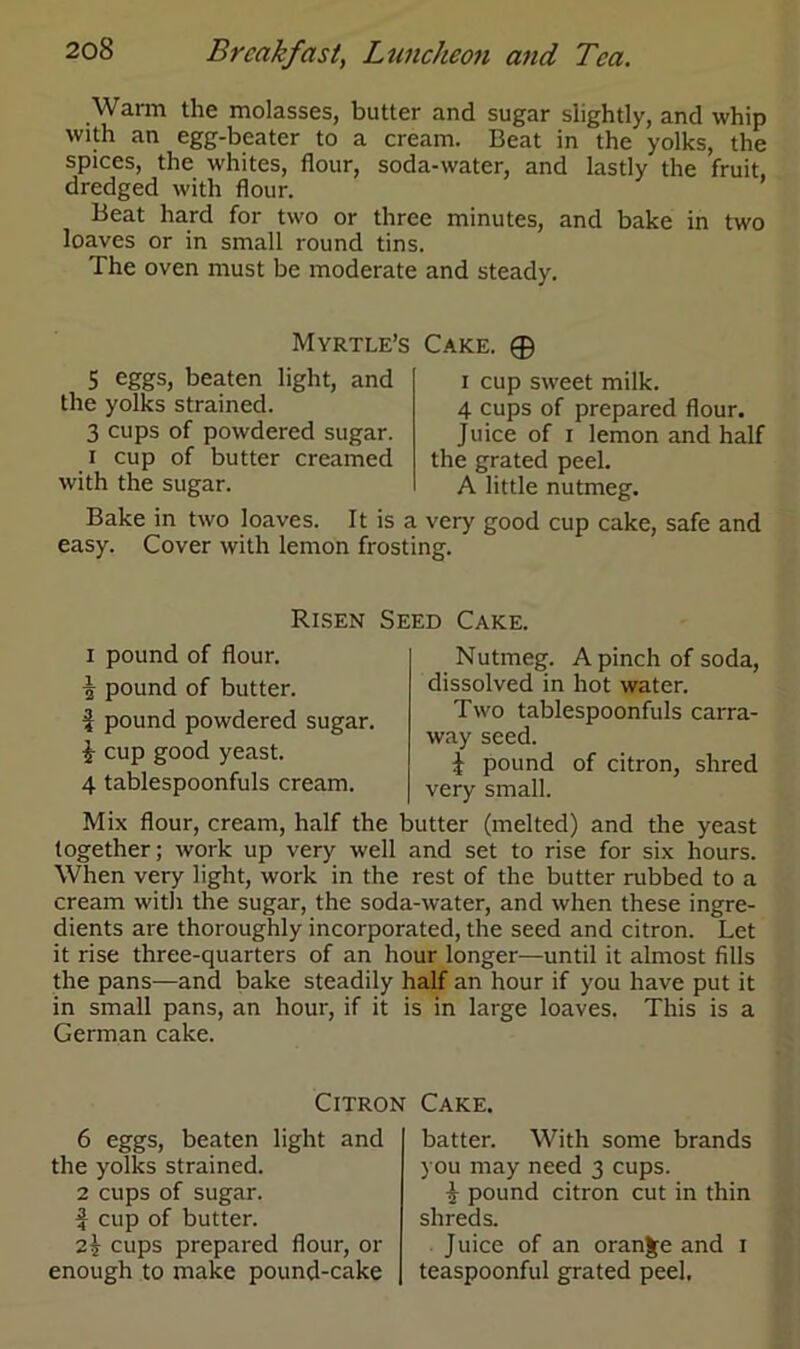 Warm the molasses, butter and sugar slightly, and whip with an egg-beater to a cream. Beat in the yolks, the spices, the whites, flour, soda-water, and lastly the fruit, dredged with flour. Beat hard for two or three minutes, and bake in two loaves or in small round tins. The oven must be moderate and steady. 5 eggs, beaten light, and the yolks strained. 3 cups of powdered sugar, i cup of butter creamed with the sugar. Myrtle’s Cake. ® i cup sweet milk. 4 cups of prepared flour. Juice of i lemon and half the grated peel. A little nutmeg. Bake in two loaves. It is a very good cup cake, safe and easy. Cover with lemon frosting. Risen Seed Cake. i pound of flour, i pound of butter. i pound powdered sugar. i cup good yeast. 4 tablespoonfuls cream. Nutmeg. A pinch of soda, dissolved in hot water. Two tablespoonfuls carra- way seed. £ pound of citron, shred very small. Mix flour, cream, half the butter (melted) and the yeast together; work up very well and set to rise for six hours. When very light, work in the rest of the butter rubbed to a cream with the sugar, the soda-water, and when these ingre- dients are thoroughly incorporated, the seed and citron. Let it rise three-quarters of an hour longer—until it almost fills the pans—and bake steadily half an hour if you have put it in small pans, an hour, if it is in large loaves. This is a German cake. Citron Cake. 6 eggs, beaten light and the yolks strained. 2 cups of sugar, f cup of butter. 2\ cups prepared flour, or enough to make pound-cake batter. With some brands you may need 3 cups. $ pound citron cut in thin shreds. Juice of an orange and 1 teaspoonful grated peel.