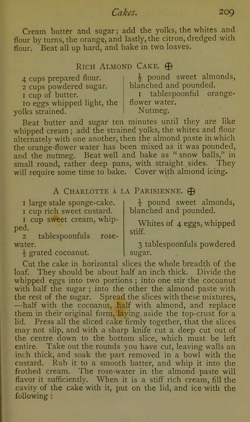 Cream butter and sugar; add the yolks, the whites and flour by turns, the orange, and lastly, the citron, dredged with flour. Beat all up hard, and bake in two loaves. Rich Almond Cake. © 4 cups prepared flour. 2 cups powdered sugar. 1 cup of butter. 10 eggs whipped light, the yolks strained. ^ pound sweet almonds, blanched and pounded. 1 tablespoonful orange- flower water. Nutmeg. Beat butter and sugar ten minutes until they are like whipped cream; add the strained yolks, the whites and flour alternately with one another, then the almond paste in which the orange-flower water has been mixed as it was pounded, and the nutmeg. Beat well and bake as “ snow balls,” in small round, rather deep pans, with straight sides. They will require some time to bake. Cover with almond icing. A Charlotte a la Parisienne. © 1 large stale sponge-cake. 1 cup rich sweet custard. 1 cup sweet cream, whip- ped. 2 tablespoonfuls rose- water. i grated cocoanut. ^ pound sweet almonds, blanched and pounded. Whites of 4 eggs, whipped stiff. 3 tablespoonfuls powdered sugar. Cut the cake in horizontal slices the whole breadth of the loaf. They should be about half an inch thick. Divide the whipped eggs into two portions ; into one stir the cocoanut with half the sugar ; into the other the almond paste with the rest of the sugar. Spread the slices with these mixtures, —half with the cocoanut, half with almond, and replace them in their original form, laying aside the top-crust for a lid. Press all the sliced cake firmly together, that the slices may not slip, and with a sharp knife cut a deep cut out of the centre down to the bottom slice, which must be left entire. Take out the rounds you have cut, leaving walls an inch thick, and soak the part removed in a bowl with the custard. Rub it to a smooth batter, and whip it into the frothed cream. The rose-water in the almond paste will flavor it sufficiently. When it is a stiff rich cream, fill the cavity of the cake with it, put on the lid, and ice with the following :