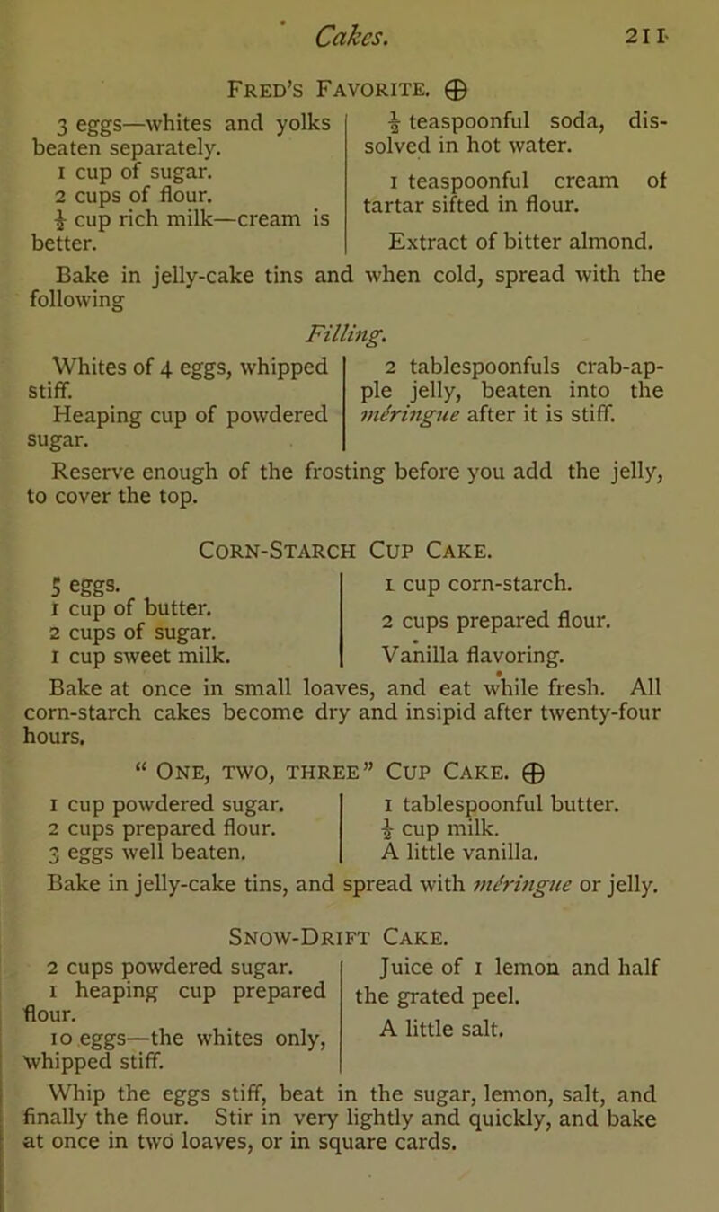 Fred’s Favorite. © 3 eggs—whites and yolks beaten separately. 1 cup of sugar. 2 cups of flour. £ cup rich milk—cream is better. Bake in jelly-cake tins and following % teaspoonful soda, dis- solved in hot water. i teaspoonful cream of tartar sifted in flour. Extract of bitter almond, when cold, spread with the Filling. Whites of 4 eggs, whipped stiff. Heaping cup of powdered sugar. Reserve enough of the frosting before you add the jelly, to cover the top. 2 tablespoonfuls crab-ap- ple jelly, beaten into the mdringue after it is stiff. Corn-Starch Cup Cake. 5 eggs. x cup of butter. 2 cups of sugar, i cup sweet milk. 1 cup corn-starch. 2 cups prepared flour. Vanilla flavoring. Bake at once in small loaves, and eat while fresh. All corn-starch cakes become dry and insipid after twenty-four hours. “ One, two, three” Cup Cake. © 1 cup powdered sugar. 2 cups prepared flour. 3 eggs well beaten. i tablespoonful butter. £ cup milk. A little vanilla. Bake in jelly-cake tins, and spread with mdringue or jelly. Snow-Drift Cake. 2 cups powdered sugar, i heaping cup prepared flour. io eggs—the whites only, Whipped stiff. Juice of i lemon and half the grated peel. A little salt. Whip the eggs stiff, beat in the sugar, lemon, salt, and finally the flour. Stir in very lightly and quickly, and bake at once in two loaves, or in square cards.