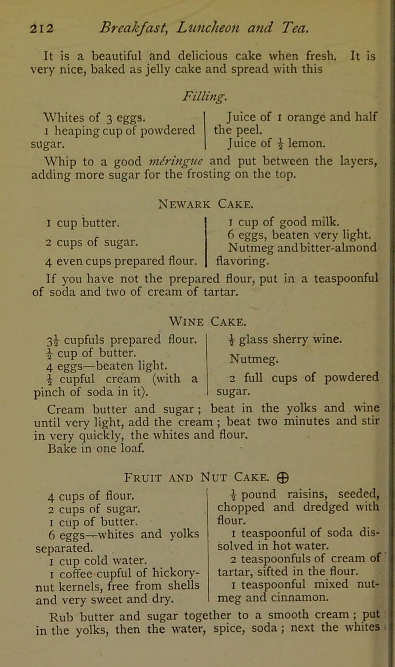 It is a beautiful and delicious cake when fresh. It is very nice, baked as jelly cake and spread with this Filling. Whites of 3 eggs, i heaping cup of powdered sugar. Juice of i orange and half the peel. Juice of £ lemon. Whip to a good miringue and put between the layers, adding more sugar for the frosting on the top. Newark Cake. 1 cup butter. 2 cups of sugar. 4 even cups prepared flour, i cup of good milk. 6 eggs, beaten very light. Nutmeg and bitter-almond flavoring. If you have not the prepared flour, put in a teaspoonful of soda and two of cream of tartar. 3^ cupfuls prepared flour. £ cup of butter. 4 eggs—beaten light. i cupful cream (with a pinch of soda in it). Cream butter and sugar ; Wine Cake. J glass sherry wine. Nutmeg. 2 full cups of powdered sugar. beat in the yolks and wine until very light, add the cream ; beat two minutes and stir in very quickly, the whites and flour. Bake in one loaf. Fruit and Nut Cake. ® 4 cups of flour. 2 cups of sugar, i cup of butter. 6 eggs—whites and yolks separated. i cup cold water, i coffee cupful of hickory- nut kernels, free from shells and very sweet and dry. \ pound raisins, seeded, chopped and dredged with flour. 1 teaspoonful of soda dis- solved in hot water. 2 teaspoonfuls of cream of tartar, sifted in the flour. i teaspoonful mixed nut- meg and cinnamon. Rub butter and sugar together to a smooth cream ; put in the yolks, then the water, spice, soda ; next the whites