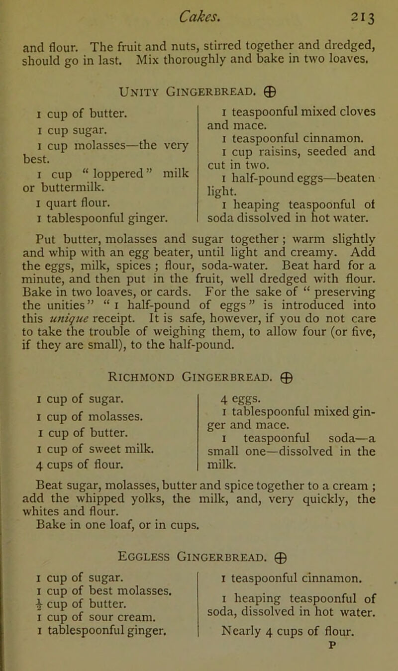 and flour. The fruit and nuts, stirred together and dredged, should go in last. Mix thoroughly and bake in two loaves. Unity Gingerbread. 0 1 cup of butter. 1 cup sugar. 1 cup molasses—the very best. 1 cup “ loppered ” milk or buttermilk. 1 quart flour. 1 tablespoonful ginger. Put butter, molasses and sugar together ; warm slightly and whip with an egg beater, until light and creamy. Add the eggs, milk, spices ; flour, soda-water. Beat hard for a minute, and then put in the fruit, well dredged with flour. Bake in two loaves, or cards. For the sake of “ preserving the unities ” “ 1 half-pound of eggs ” is introduced into this unique receipt. It is safe, however, if you do not care to take the trouble of weighing them, to allow four (or five, if they are small), to the half-pound. 1 teaspoonful mixed cloves and mace. 1 teaspoonful cinnamon. 1 cup raisins, seeded and cut in two. 1 half-pound eggs—beaten light. 1 heaping teaspoonful of soda dissolved in hot water. Richmond Gingerbread. 0 1 cup of sugar. 1 cup of molasses. 1 cup of butter. 1 cup of sweet milk. 4 cups of flour. 4 eggs. 1 tablespoonful mixed gin- ger and mace. 1 teaspoonful soda—a small one—dissolved in the milk. Beat sugar, molasses, butter and spice together to a cream ; add the whipped yolks, the milk, and, very quickly, the whites and flour. Bake in one loaf, or in cups. Eggless Gingerbread. 0 1 cup of sugar. 1 cup of best molasses. cup of butter. 1 cup of sour cream. 1 tablespoonful ginger. 1 teaspoonful cinnamon. 1 heaping teaspoonful of soda, dissolved in hot water. Nearly 4 cups of flour. P