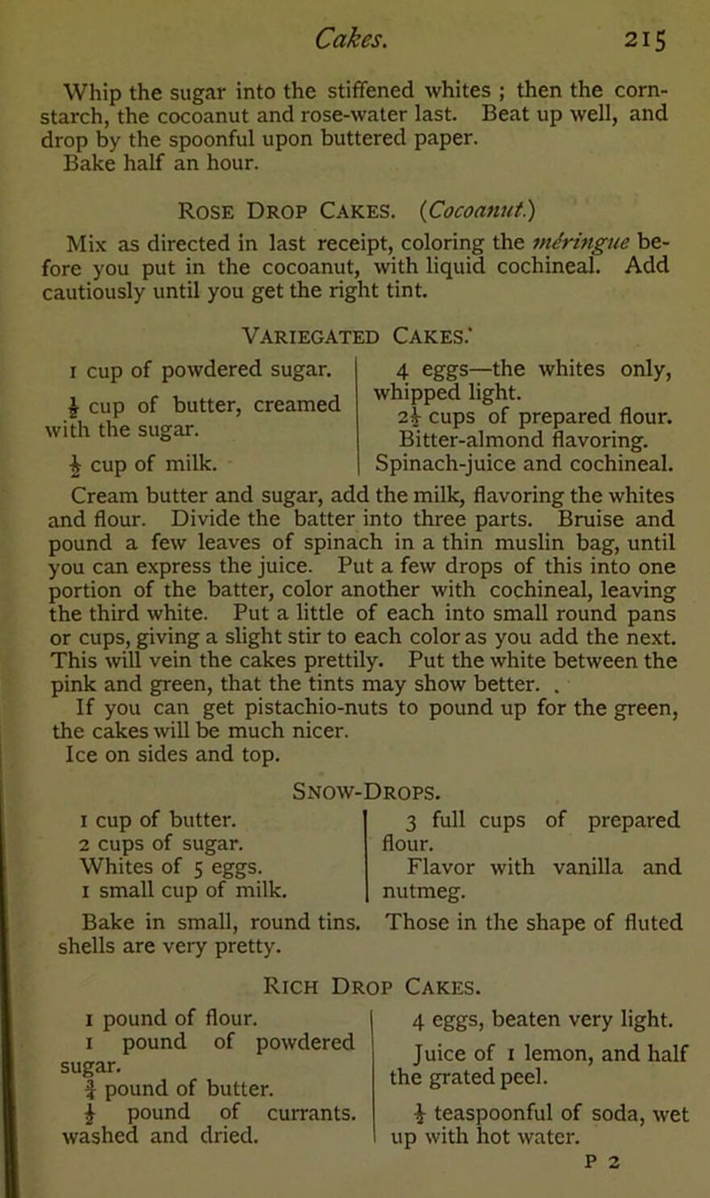 Whip the sugar into the stiffened whites ; then the corn- starch, the cocoanut and rose-water last. Beat up well, and drop by the spoonful upon buttered paper. Bake half an hour. Rose Drop Cakes. {Cocoanut) Mix as directed in last receipt, coloring the miringue be- fore you put in the cocoanut, with liquid cochineal. Add cautiously until you get the right tint. Variegated Cakes.' 1 cup of powdered sugar. | cup of butter, creamed with the sugar. £ cup of milk. 4 eggs—the whites only, whipped light. 2k cups of prepared flour. Bitter-almond flavoring. Spinach-juice and cochineal. Cream butter and sugar, add the milk, flavoring the whites and flour. Divide the batter into three parts. Bruise and pound a few leaves of spinach in a thin muslin bag, until you can express the juice. Put a few drops of this into one portion of the batter, color another with cochineal, leaving the third white. Put a little of each into small round pans or cups, giving a slight stir to each color as you add the next. This will vein the cakes prettily. Put the white between the pink and green, that the tints may show better. . If you can get pistachio-nuts to pound up for the green, the cakes will be much nicer. Ice on sides and top. Snow-Drops. 1 cup of butter. 2 cups of sugar. Whites of 5 eggs. 1 small cup of milk. Bake in small, round tins, shells are very pretty. 3 full cups of prepared flour. Flavor with vanilla and nutmeg. Those in the shape of fluted Rich Drop Cakes. 1 pound of flour. 1 pound of powdered sugar. f pound of butter. £ pound of currants, washed and dried. 4 eggs, beaten very light. Juice of 1 lemon, and half the grated peel. £ teaspoonful of soda, wet up with hot water. P 2