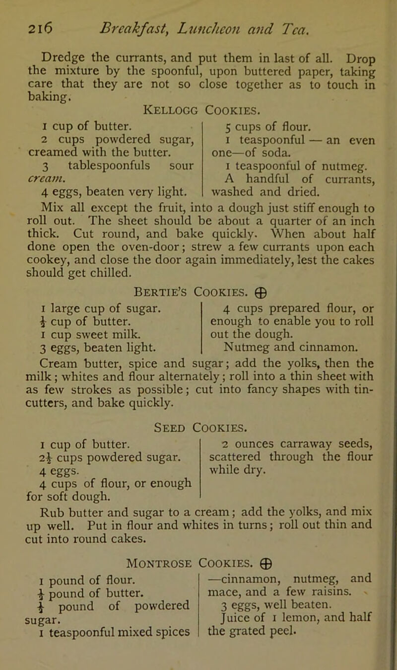 Dredge the currants, and put them in last of all. Drop the mixture by the spoonful, upon buttered paper, taking care that they are not so close together as to touch in baking. Kellogg Cookies. 5 cups of flour, i teaspoonful — an even one—of soda. i teaspoonful of nutmeg. A handful of currants, washed and dried. 1 cup of butter. 2 cups powdered sugar, creamed with the butter. 3 tablespoonfuls sour cream. 4 eggs, beaten very light. Mix all except the fruit, into a dough just stiff enough to roll out. The sheet should be about a quarter of an inch thick. Cut round, and bake quickly. When about half done open the oven-door; strew a few currants upon each cookey, and close the door again immediately, lest the cakes should get chilled. Bertie’s Cookies. 0 i large cup of sugar. i cup of butter, i cup sweet milk. 3 eggs, beaten light. 4 cups prepared flour, or enough to enable you to roll out the dough. Nutmeg and cinnamon. Cream butter, spice and sugar; add the yolks, then the milk; whites and flour alternately; roll into a thin sheet with as few strokes as possible; cut into fancy shapes with tin- cutters, and bake quickly. Seed Cookies. i cup of butter. 2 ounces carraway seeds, 2^ cups powdered sugar. scattered through the flour 4 eggs. while dry. 4 cups of flour, or enough for soft dough. Rub butter and sugar to a cream; add the yolks, and mix up well. Put in flour and whites in turns; roll out thin and cut into round cakes. Montrose i pound of flour. pound of butter. ^ pound of powdered sugar. i teaspoonful mixed spices Cookies. © —cinnamon, nutmeg, and mace, and a few raisins. 3 eggs, well beaten. Juice of i lemon, and half the grated peel.