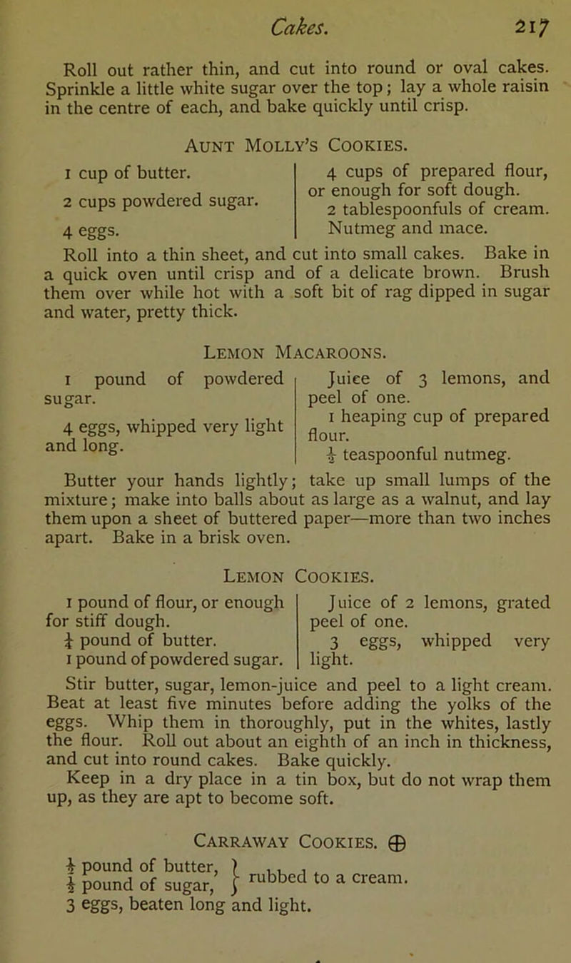 Roll out rather thin, and cut into round or oval cakes. Sprinkle a little white sugar over the top; lay a whole raisin in the centre of each, and bake quickly until crisp. Aunt Molly’s Cookies. 1 cup of butter. 2 cups powdered sugar. 4 eggs. 4 cups of prepared flour, or enough for soft dough. 2 tablespoonfuls of cream. Nutmeg and mace. Roll into a thin sheet, and cut into small cakes. Bake in a quick oven until crisp and of a delicate brown. Brush them over while hot with a soft bit of rag dipped in sugar and water, pretty thick. Lemon Macaroons. i pound of powdered sugar. 4 eggs, whipped very light and long. Juice of 3 lemons, and peel of one. i heaping cup of prepared flour. i teaspoonful nutmeg. Butter your hands lightly; take up small lumps of the mixture; make into balls about as large as a walnut, and lay them upon a sheet of buttered paper—more than two inches apart. Bake in a brisk oven. Lemon Cookies. i pound of flour, or enough for stiff dough. \ pound of butter, i pound of powdered sugar. Juice of 2 lemons, grated peel of one. 3 eggs, whipped very light. Stir butter, sugar, lemon-juice and peel to a light cream. Beat at least five minutes before adding the yolks of the eggs. Whip them in thoroughly, put in the whites, lastly the flour. Roll out about an eighth of an inch in thickness, and cut into round cakes. Bake quickly. Keep in a dry place in a tin box, but do not wrap them up, as they are apt to become soft. Carraway Cookies. 0 4 pound of butter, } , , , ^ i pound of sugar, | rubbcd t0 a cream- 3 eggs, beaten long and light.