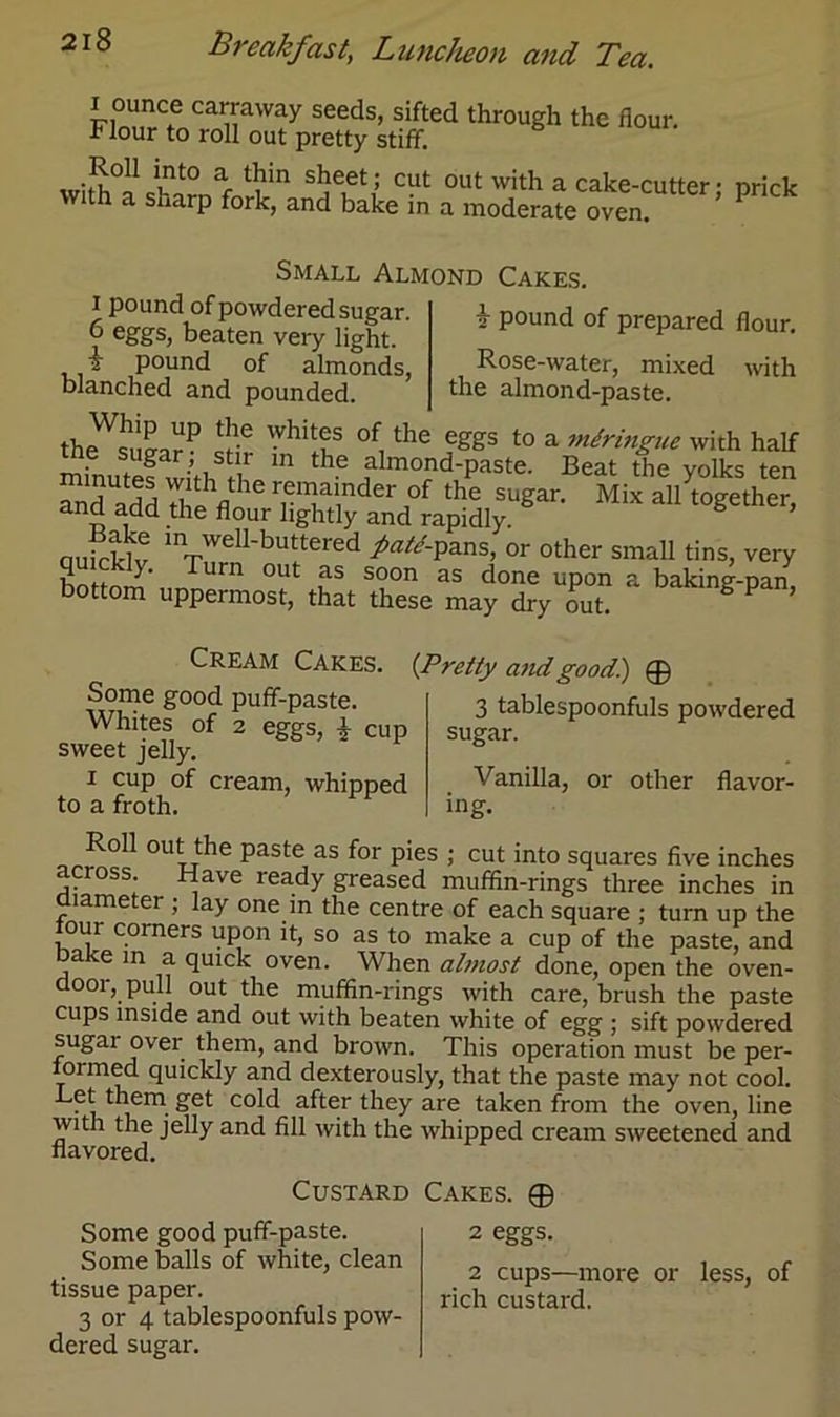 i ounce carraway seeds, sifted through the flour. Flour to roll out pretty stiff. •So11 lnt0 a *in sheet; cut out with a cake-cutter • nrick with a sharp fork, and bake in a moderate oven. ’ Small Almond Cakes. i pound of prepared flour. Rose-water, mixed with the almond-paste. i pound of powdered sugar. 6 eflgs, beaten very light. k pound of almonds, blanched and pounded. theVSmnrP 5® Whitf °f1 the e2Ss t0 a uidringue with half minute! vvith tL111 the almond-paste. Beat the yolks ten and Mix bottom uppermost, that these may dry out. g pan’ Cream Cakes. Some good puff-paste. Whites of 2 eggs, £ cup sweet jelly. i cup of cream, whipped to a froth. (-Pretty and good) ® 3 tablespoonfuls powdered sugar. Vanilla, or other flavor- ing. Roll out the paste as for pies ; cut into squares five inches ross. Have ready greased muffin-rings three inches in diameter ; lay one in the centre of each square ; turn up the our corners upon it, so as to make a cup of the paste, and bake in a quick oven. When almost done, open the oven- door, pull out the muffin-rings with care, brush the paste cups inside and out with beaten white of egg ; sift powdered sugar over them, and brown. This operation must be per- iormed quickly and dexterously, that the paste may not cool. . them get cold after they are taken from the oven, line with the jelly and fill with the whipped cream sweetened and flavored. Custard Some good puff-paste. Some balls of white, clean tissue paper. 3 or 4 tablespoonfuls pow- dered sugar. Cakes. ® 2 eggs. 2 cups—more or less, of rich custard.