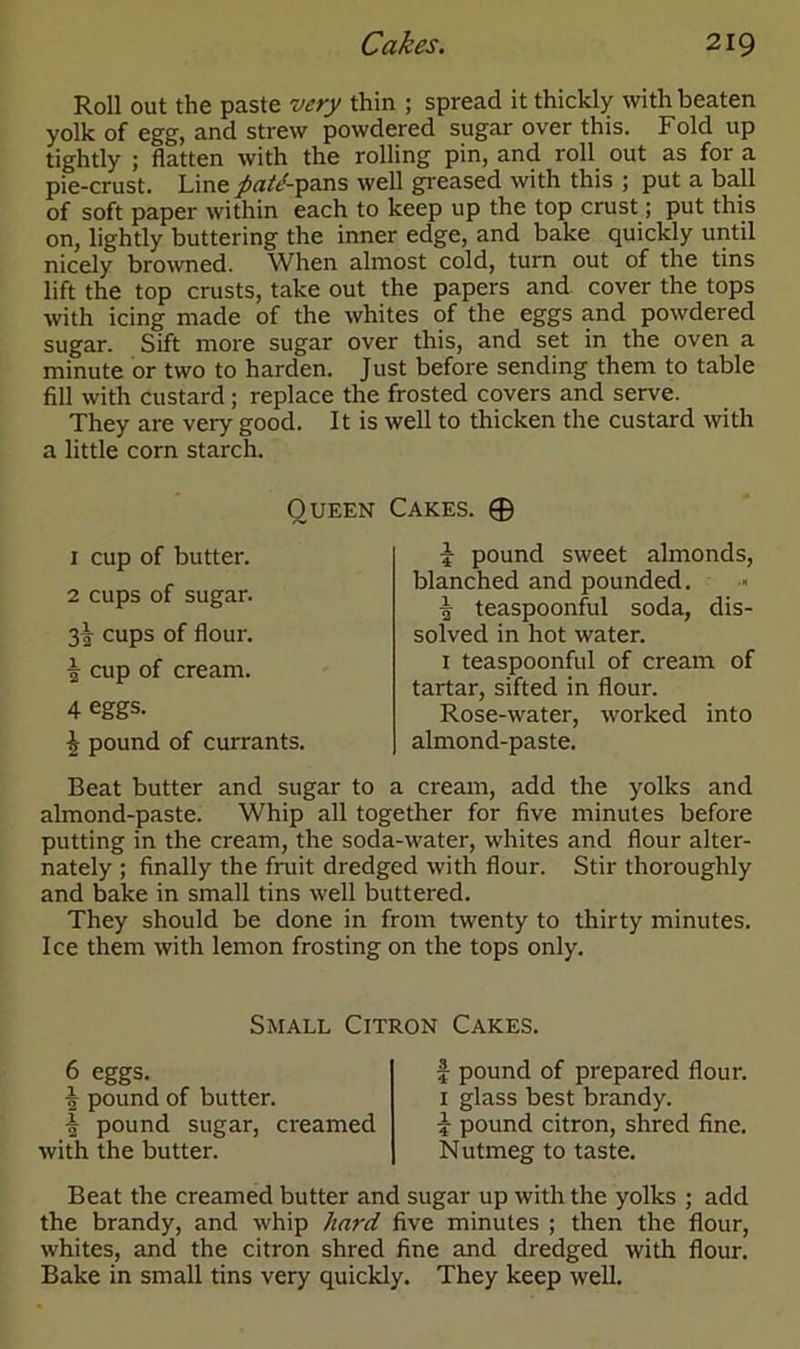 Roll out the paste very thin ; spread it thickly with beaten yolk of egg, and strew powdered sugar over this. Fold up tightly ; flatten with the rolling pin, and roll out as for a pie-crust. Line patd-pans well greased with this ; put a ball of soft paper within each to keep up the top crust; put this on, lightly buttering the inner edge, and bake quickly until nicely browned. When almost cold, turn out of the tins lift the top crusts, take out the papers and cover the tops with icing made of the whites of the eggs and powdered sugar. Sift more sugar over this, and set in the oven a minute or two to harden. Just before sending them to table fill with custard ; replace the frosted covers and serve. They are very good. It is well to thicken the custard with a little corn starch. Queen Cakes. © 1 cup of butter. 2 cups of sugar. 3! cups of flour. i cup of cream. 4 eggs- £ pound of currants. Beat butter and sugar to a cream, add the yolks and almond-paste. Whip all together for five minutes before putting in the cream, the soda-water, whites and flour alter- nately ; finally the fruit dredged with flour. Stir thoroughly and bake in small tins well buttered. They should be done in from twenty to thirty minutes. Ice them with lemon frosting on the tops only. -J- pound sweet almonds, blanched and pounded. ■j teaspoonful soda, dis- solved in hot water. 1 teaspoonful of cream of tartar, sifted in flour. Rose-water, worked into almond-paste. Small Citron Cakes. 6 eggs. | pound of butter. ^ pound sugar, creamed with the butter. f pound of prepared flour. 1 glass best brandy. £ pound citron, shred fine. Nutmeg to taste. Beat the creamed butter and sugar up with the yolks ; add the brandy, and whip hard five minutes ; then the flour, whites, and the citron shred fine and dredged with flour. Bake in small tins very quickly. They keep well.