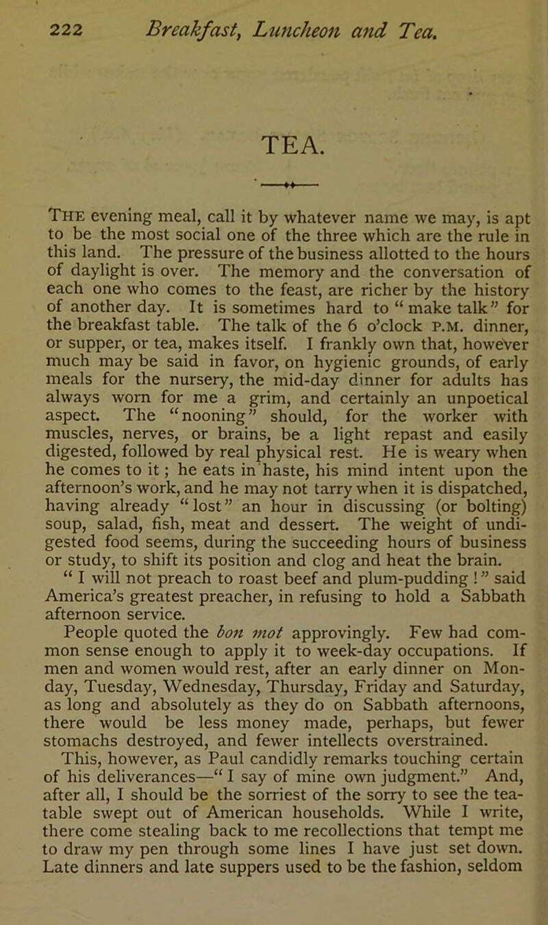 TEA. ♦ ♦ The evening meal, call it by whatever name we may, is apt to be the most social one of the three which are the rule in this land. The pressure of the business allotted to the hours of daylight is over. The memory and the conversation of each one who comes to the feast, are richer by the history of another day. It is sometimes hard to “ make talk” for the breakfast table. The talk of the 6 o’clock p.m. dinner, or supper, or tea, makes itself. I frankly own that, however much may be said in favor, on hygienic grounds, of early meals for the nursery, the mid-day dinner for adults has always worn for me a grim, and certainly an unpoetical aspect. The “nooning” should, for the worker with muscles, nerves, or brains, be a light repast and easily digested, followed by real physical rest. He is weary when he comes to it; he eats in haste, his mind intent upon the afternoon’s work, and he may not tarry when it is dispatched, having already “ lost ” an hour in discussing (or bolting) soup, salad, fish, meat and dessert. The weight of undi- gested food seems, during the succeeding hours of business or study, to shift its position and clog and heat the brain. “ I will not preach to roast beef and plum-pudding ! ” said America’s greatest preacher, in refusing to hold a Sabbath afternoon service. People quoted the bon mot approvingly. Few had com- mon sense enough to apply it to week-day occupations. If men and women would rest, after an early dinner on Mon- day, Tuesday, Wednesday, Thursday, Friday and Saturday, as long and absolutely as they do on Sabbath afternoons, there would be less money made, perhaps, but fewer stomachs destroyed, and fewer intellects overstrained. This, however, as Paul candidly remarks touching certain of his deliverances—“ I say of mine own judgment.” And, after all, I should be the sorriest of the sorry to see the tea- table swept out of American households. While I write, there come stealing back to me recollections that tempt me to draw my pen through some lines I have just set down. Late dinners and late suppers used to be the fashion, seldom