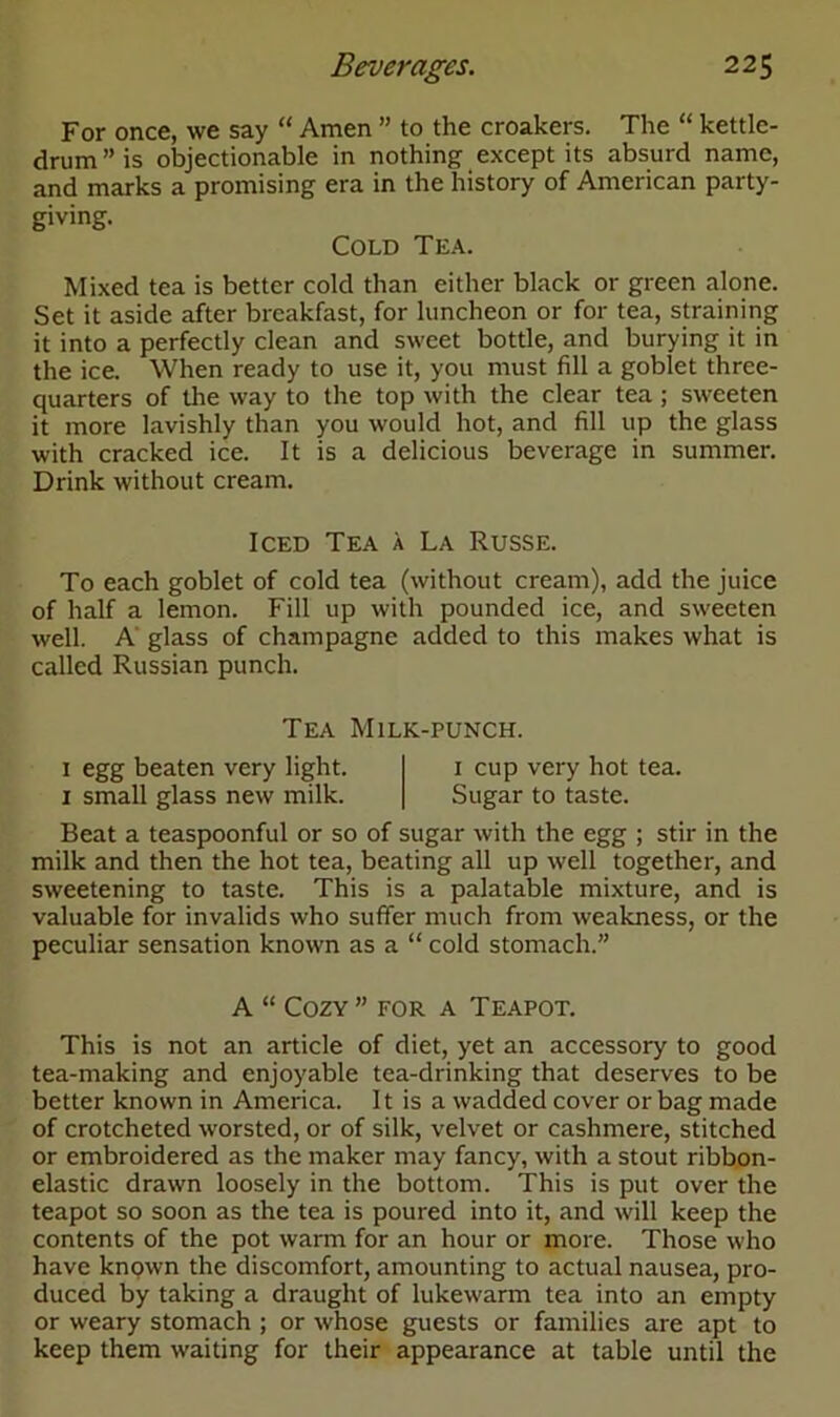 For once, we say “ Amen ” to the croakers. The “ kettle- drum” is objectionable in nothing except its absurd name, and marks a promising era in the history of American party- giving. Cold Tea. Mixed tea is better cold than either black or green alone. Set it aside after breakfast, for luncheon or for tea, straining it into a perfectly clean and sweet bottle, and burying it in the ice. When ready to use it, you must fill a goblet three- quarters of the way to the top with the clear tea ; sweeten it more lavishly than you would hot, and fill up the glass with cracked ice. It is a delicious beverage in summer. Drink without cream. Iced Tea a La Russe. To each goblet of cold tea (without cream), add the juice of half a lemon. Fill up with pounded ice, and sweeten well. A glass of champagne added to this makes what is called Russian punch. Tea Milk-punch. 1 egg beaten very light. 1 cup very hot tea. 1 small glass new milk. Sugar to taste. Beat a teaspoonful or so of sugar with the egg ; stir in the milk and then the hot tea, beating all up well together, and sweetening to taste. This is a palatable mixture, and is valuable for invalids who suffer much from weakness, or the peculiar sensation known as a “ cold stomach.” A “ Cozy ” for a Teapot. This is not an article of diet, yet an accessory to good tea-making and enjoyable tea-drinking that deserves to be better known in America. It is a wadded cover or bag made of crotcheted worsted, or of silk, velvet or cashmere, stitched or embroidered as the maker may fancy, with a stout ribbon- elastic drawn loosely in the bottom. This is put over the teapot so soon as the tea is poured into it, and will keep the contents of the pot warm for an hour or more. Those who have known the discomfort, amounting to actual nausea, pro- duced by taking a draught of lukewarm tea into an empty or weary stomach ; or whose guests or families are apt to keep them waiting for their appearance at table until the