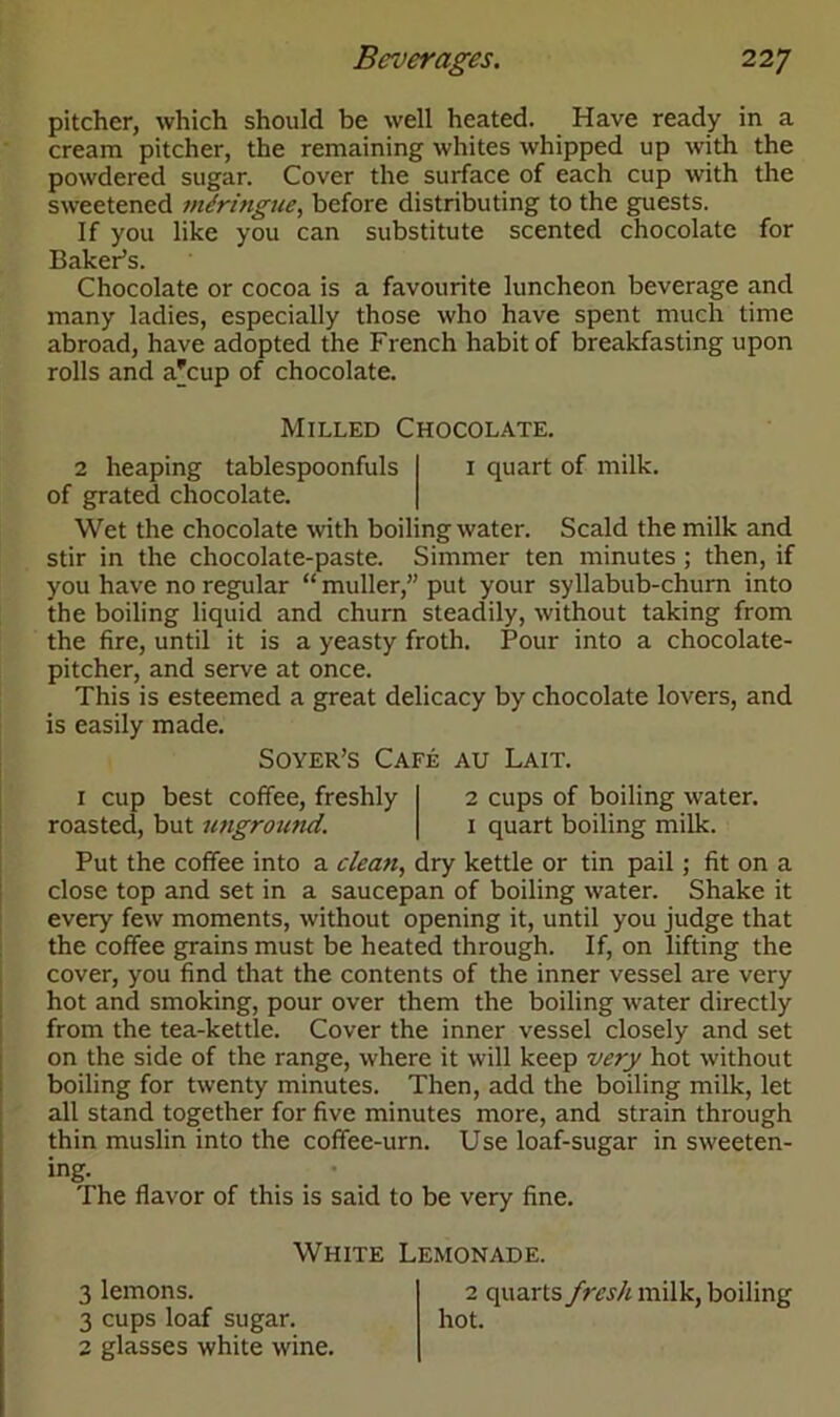 pitcher, which should be well heated. Have ready in a cream pitcher, the remaining whites whipped up with the powdered sugar. Cover the surface of each cup with the sweetened mdringue, before distributing to the guests. If you like you can substitute scented chocolate for Baker’s. Chocolate or cocoa is a favourite luncheon beverage and many ladies, especially those who have spent much time abroad, have adopted the French habit of breakfasting upon rolls and a'cup of chocolate. Milled Chocolate. 2 heaping tablespoonfuls 1 quart of milk, of grated chocolate. Wet the chocolate with boiling water. Scald the milk and stir in the chocolate-paste. Simmer ten minutes ; then, if you have no regular “ muller,” put your syllabub-churn into the boiling liquid and churn steadily, without taking from the fire, until it is a yeasty froth. Pour into a chocolate- pitcher, and serve at once. This is esteemed a great delicacy by chocolate lovers, and is easily made. Soyer’s Cafe au Lait. 1 cup best coffee, freshly roasted, but unground. 2 cups of boiling water. 1 quart boiling milk. Put the coffee into a clean, dry kettle or tin pail ; fit on a close top and set in a saucepan of boiling water. Shake it every few moments, without opening it, until you judge that the coffee grains must be heated through. If, on lifting the cover, you find that the contents of the inner vessel are very hot and smoking, pour over them the boiling water directly from the tea-kettle. Cover the inner vessel closely and set on the side of the range, where it will keep very hot without boiling for twenty minutes. Then, add the boiling milk, let all stand together for five minutes more, and strain through thin muslin into the coffee-urn. Use loaf-sugar in sweeten- ing. The flavor of this is said to be very fine. White Lemonade. 3 lemons. 2 quarts fresh milk, boiling 3 cups loaf sugar. hot. 2 glasses white wine.