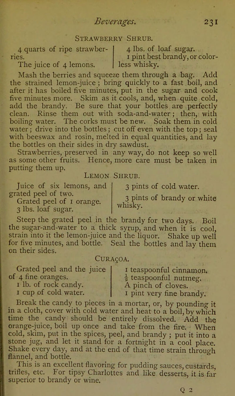 Strawberry Shrub. 4 lbs. of loaf sugar. 1 pint best brandy, or color- less whisky. 4 quarts of ripe strawber- ries. The juice of 4 lemons. Mash the berries and squeeze them through a bag. Add the strained lemon-juice ; bring quickly to a fast boil, and after it has boiled five minutes, put in the sugar and cook five minutes more. Skim as it cools, and, when quite cold, add the brandy. Be sure that your bottles are perfectly clean. Rinse them out with soda-and-water; then, with boiling water. The corks must be new. Soak them in cold water; drive into the bottles; cut off even with the top; seal with beeswax and rosin, melted in equal quantities, and lay the bottles on their sides in dry sawdust. Strawberries, preserved in any way, do not keep so well as some other fruits. Hence, more care must be taken in putting them up. Lemon Shrub. Juice of six lemons, and grated peel of two. Grated peel of 1 orange. 3 lbs. loaf sugar. 3 pints of cold water. 3 pints of brandy or white whisky. Steep the grated peel in the brandy for two days. Boil the sugar-and-water to a thick syrup, and when it is cool, strain into it the lemon-juice and the liquor. Shake up well for five minutes, and bottle. Seal the bottles and lay them on their sides. CURAgOA. Grated peel and the juice of 4 fine oranges. 1 lb. of rock candy. 1 cup of cold water. 1 teaspoonful cinnamon, i teaspoonful nutmeg. A pinch of cloves. 1 pint very fine brandy. Break the candy to pieces in a mortar, or, by pounding it in a cloth, cover with cold water and heat to a boil, by which time the candy should be entirely dissolved. Add the orange-juice, boil up once and take from the fire. When cold, skim, put in the spices, peel, and brandy ; put it into a stone jug, and let it stand for a fortnight in a cool place. Shake every day, and at the end of that time strain through flannel, and bottle. This is an excellent flavoring for pudding sauces, custards, trifles, etc. For tipsy Charlottes and like desserts, it is far superior to brandy or wine. Q 2