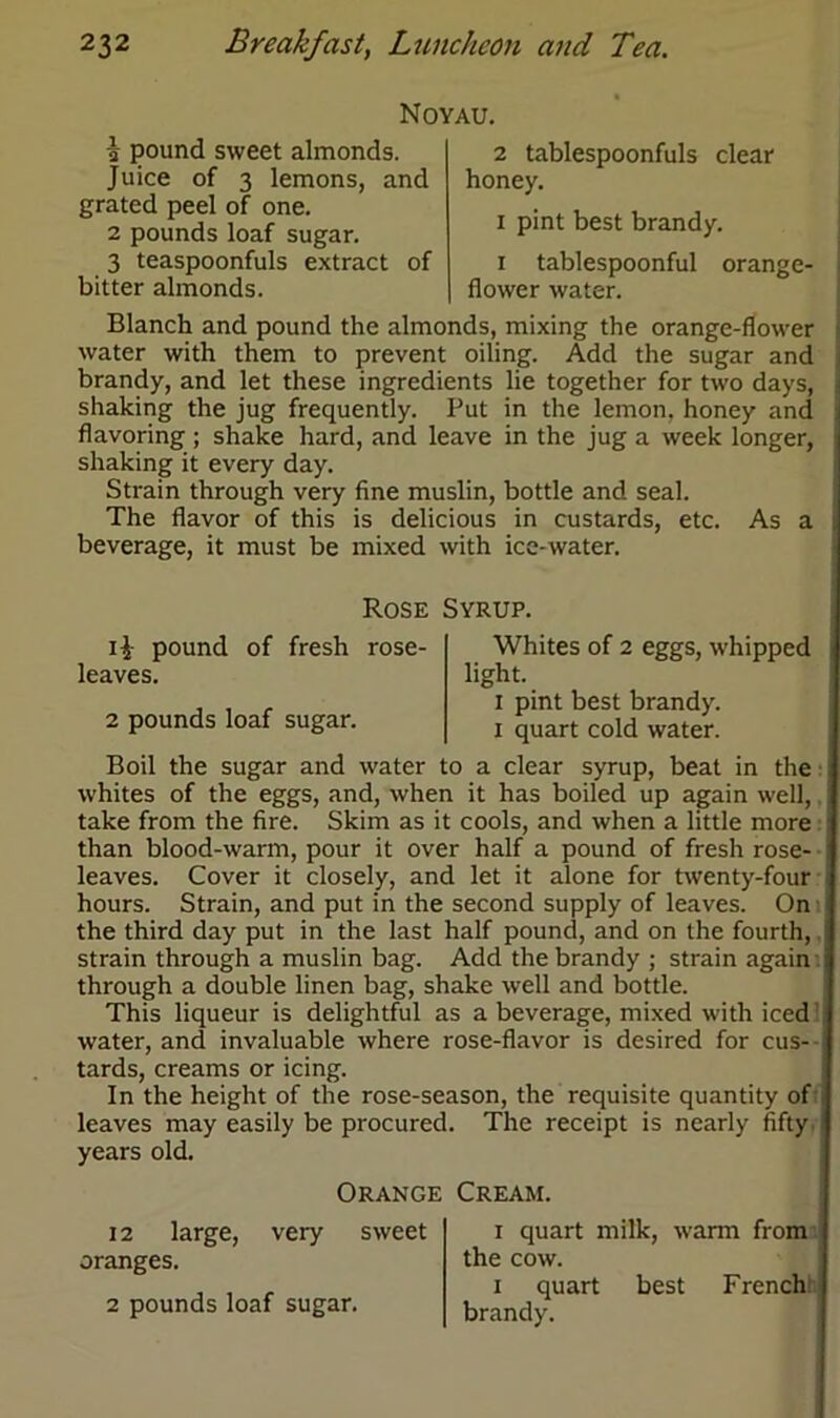 Noyau. 1 pound sweet almonds. Juice of 3 lemons, and grated peel of one. 2 pounds loaf sugar. 3 teaspoonfuls extract of bitter almonds. 2 tablespoonfuls clear honey. i pint best brandy. i tablespoonful orange- flower water. Blanch and pound the almonds, mixing the orange-flower water with them to prevent oiling. Add the sugar and brandy, and let these ingredients lie together for two days, shaking the jug frequently. Put in the lemon, honey and flavoring ; shake hard, and leave in the jug a week longer, shaking it every day. Strain through very fine muslin, bottle and seal. The flavor of this is delicious in custards, etc. As a beverage, it must be mixed with ice-water. Rose Syrup. i£ pound of fresh rose- leaves. 2 pounds loaf sugar. Whites of 2 eggs, whipped light. i pint best brandy, i quart cold water. Boil the sugar and water to a clear syrup, beat in the whites of the eggs, and, when it has boiled up again well, take from the fire. Skim as it cools, and when a little more than blood-warm, pour it over half a pound of fresh rose- leaves. Cover it closely, and let it alone for twenty-four hours. Strain, and put in the second supply of leaves. On the third day put in the last half pound, and on the fourth, strain through a muslin bag. Add the brandy ; strain again. through a double linen bag, shake well and bottle. This liqueur is delightful as a beverage, mixed with iced water, and invaluable where rose-flavor is desired for cus- tards, creams or icing. In the height of the rose-season, the requisite quantity of leaves may easily be procured. The receipt is nearly fifty years old. Orange Cream. 12 large, very sweet oranges. 2 pounds loaf sugar. i quart milk, warm from the cow. i quart best French' brandy.