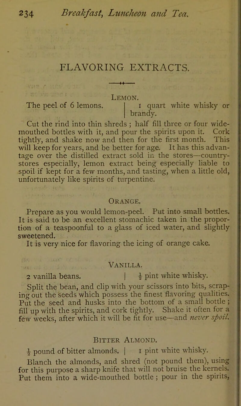 FLAVORING EXTRACTS. The peel of 6 lemons. Lemon. x quart white whisky or brandy. Cut the rind into thin shreds ; half fill three or four wide- mouthed bottles with it, and pour the spirits upon it. Cork tightly, and shake now and then for the first month. This will keep for years, and be better for age. It has this advan- tage over the distilled extract sold in the stores—country- stores especially, lemon extract being especially liable to spoil if kept for a few months, and tasting, when a little old, unfortunately like spirits of turpentine. Orange. Prepare as you would lemon-peel. Put into small bottles. It is said to be an excellent stomachic taken in the propor- tion of a teaspoonful to a glass of iced water, and slightly sweetened. It is very nice for flavoring the icing of orange cake. Vanilla. 2 vanilla beans. | i pint white whisky. Split the bean, and clip with your scissors into bits, scrap- ing out the seeds which possess the finest flavoring qualities. Put the seed and husks into the bottom of a small bottle ; fill up with the spirits, and cork tightly. Shake it often for a few weeks, after which it will be fit for use—and never spoil. Bitter Almond. £ pound of bitter almonds. | i pint white whisky. Blanch the almonds, and shred (not pound them), using for this purpose a sharp knife that will not bruise the kernels. Put them into a wide-mouthed bottle ; pour in the spirits,