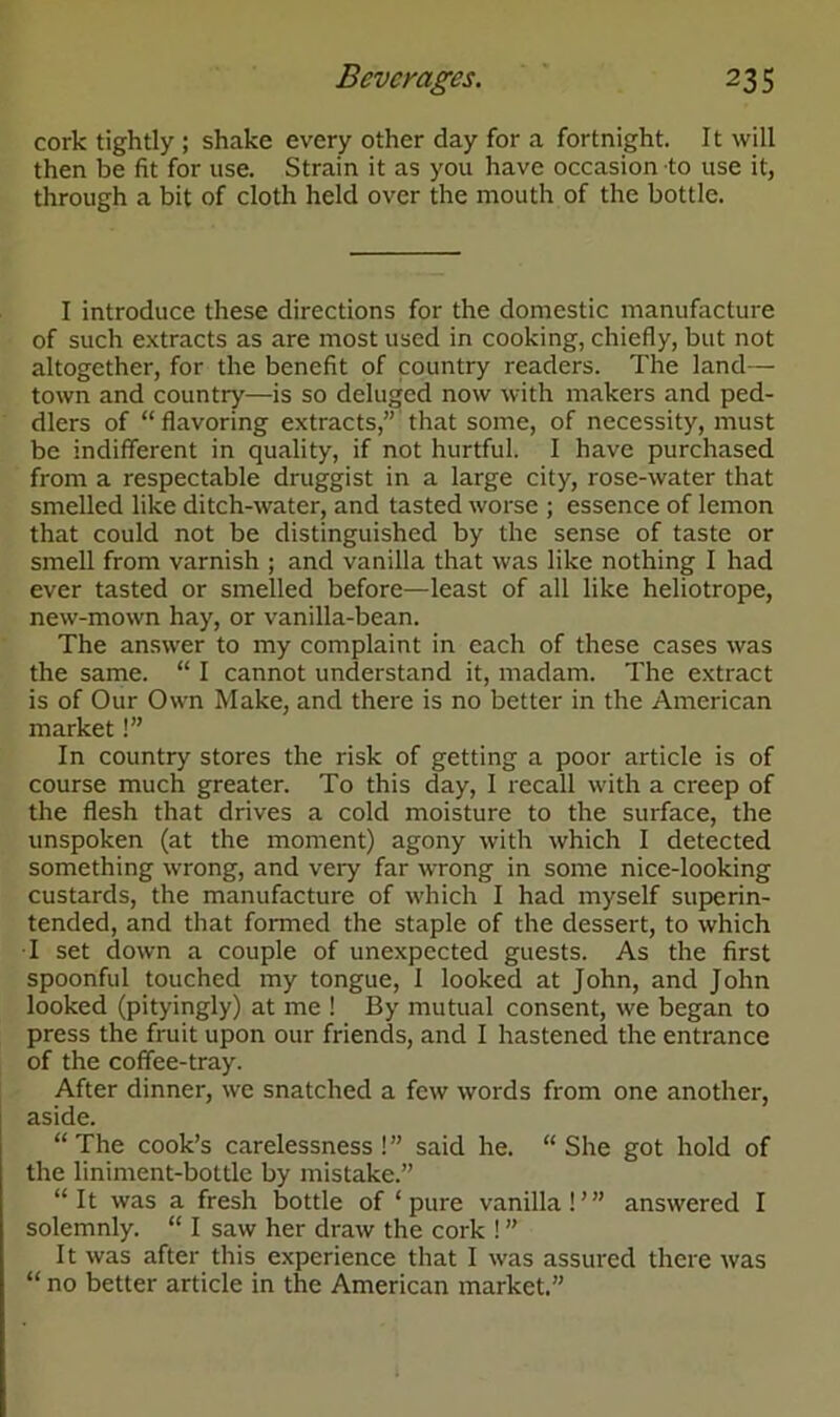 cork tightly ; shake every other day for a fortnight. It will then be fit for use. Strain it as you have occasion to use it, through a bit of cloth held over the mouth of the bottle. I introduce these directions for the domestic manufacture of such extracts as are most used in cooking, chiefly, but not altogether, for the benefit of country readers. The land— town and country—is so deluged now with makers and ped- dlers of “flavoring extracts,” that some, of necessity, must be indifferent in quality, if not hurtful. I have purchased from a respectable druggist in a large city, rose-water that smelled like ditch-water, and tasted worse ; essence of lemon that could not be distinguished by the sense of taste or smell from varnish ; and vanilla that was like nothing I had ever tasted or smelled before—least of all like heliotrope, new-mown hay, or vanilla-bean. The answer to my complaint in each of these cases was the same. “ I cannot understand it, madam. The extract is of Our Own Make, and there is no better in the American market!” In country stores the risk of getting a poor article is of course much greater. To this day, I recall with a creep of the flesh that drives a cold moisture to the surface, the unspoken (at the moment) agony with which I detected something wrong, and very far wrong in some nice-looking custards, the manufacture of which I had myself superin- tended, and that formed the staple of the dessert, to which I set down a couple of unexpected guests. As the first spoonful touched my tongue, 1 looked at John, and John looked (pityingly) at me ! By mutual consent, we began to press the fruit upon our friends, and I hastened the entrance of the coffee-tray. After dinner, we snatched a few words from one another, aside. “ The cook’s carelessness ! ” said he. “ She got hold of the liniment-bottle by mistake.” “It was a fresh bottle of ‘pure vanilla!’” answered I solemnly. “ I saw her draw the cork ! ” It was after this experience that I was assured there was “ no better article in the American market.”