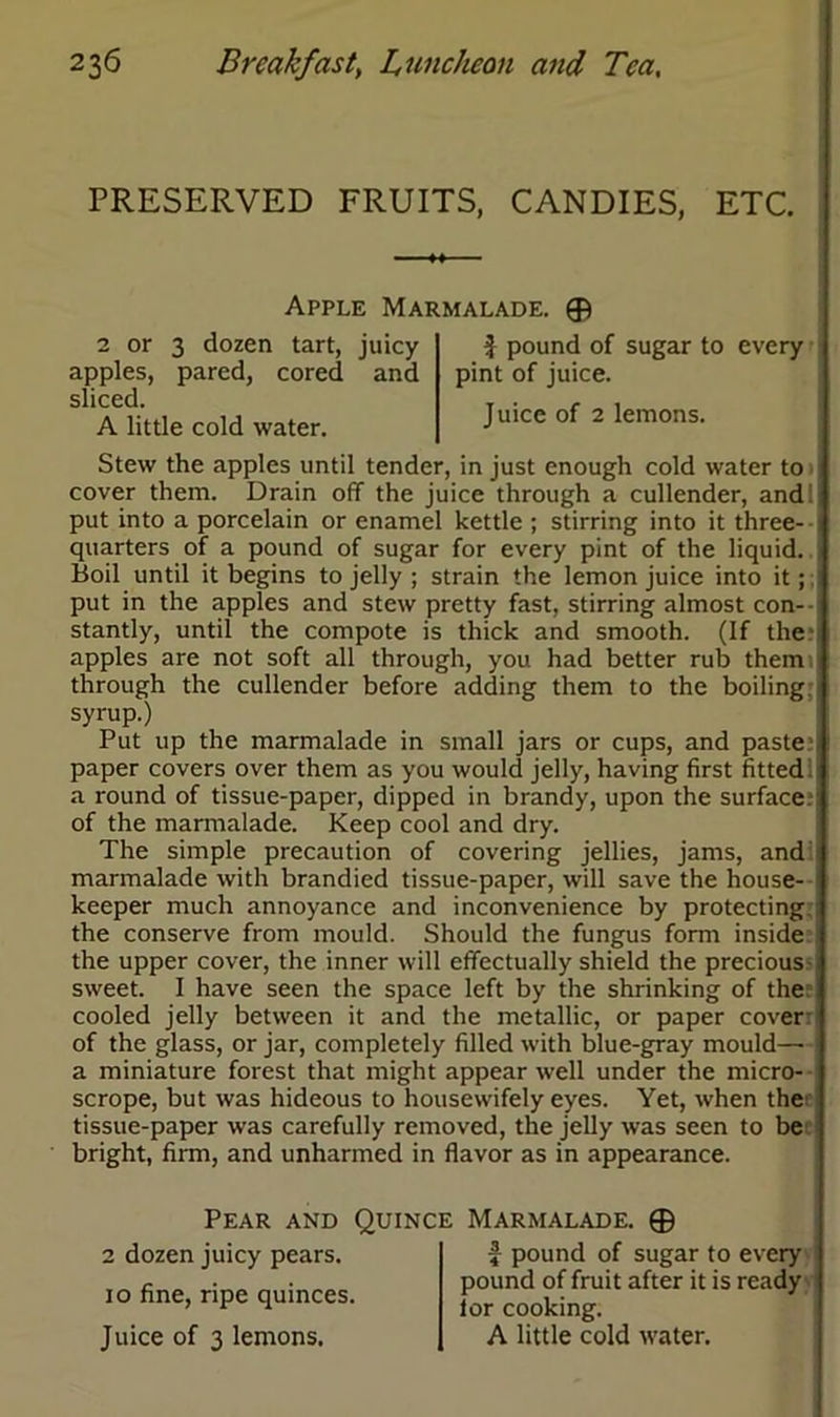 PRESERVED FRUITS, CANDIES, ETC. Apple Marmalade. © 2 or 3 dozen tart, juicy apples, pared, cored and sliced. A little cold water. f pound of sugar to every pint of juice. Juice of 2 lemons. Stew the apples until tender, in just enough cold water to cover them. Drain off the juice through a cullender, and put into a porcelain or enamel kettle ; stirring into it three- quarters of a pound of sugar for every pint of the liquid. Boil until it begins to jelly ; strain the lemon juice into it; put in the apples and stew pretty fast, stirring almost con- stantly, until the compote is thick and smooth. (If the apples are not soft all through, you had better rub them through the cullender before adding them to the boiling, syrup.) Put up the marmalade in small jars or cups, and paste paper covers over them as you would jelly, having first fitted a round of tissue-paper, dipped in brandy, upon the surface, of the marmalade. Keep cool and dry. The simple precaution of covering jellies, jams, and marmalade with brandied tissue-paper, will save the house- keeper much annoyance and inconvenience by protecting the conserve from mould. Should the fungus form inside the upper cover, the inner will effectually shield the precious- sweet. I have seen the space left by the shrinking of the cooled jelly between it and the metallic, or paper cover: of the glass, or jar, completely filled with blue-gray mould— a miniature forest that might appear well under the micro- scrope, but was hideous to housewifely eyes. Yet, when the tissue-paper was carefully removed, the jelly was seen to be bright, firm, and unharmed in flavor as in appearance. Pear and Quince Marmalade. © 2 dozen juicy pears, io fine, ripe quinces. Juice of 3 lemons. f pound of sugar to every pound of fruit after it is ready lor cooking. A little cold water.